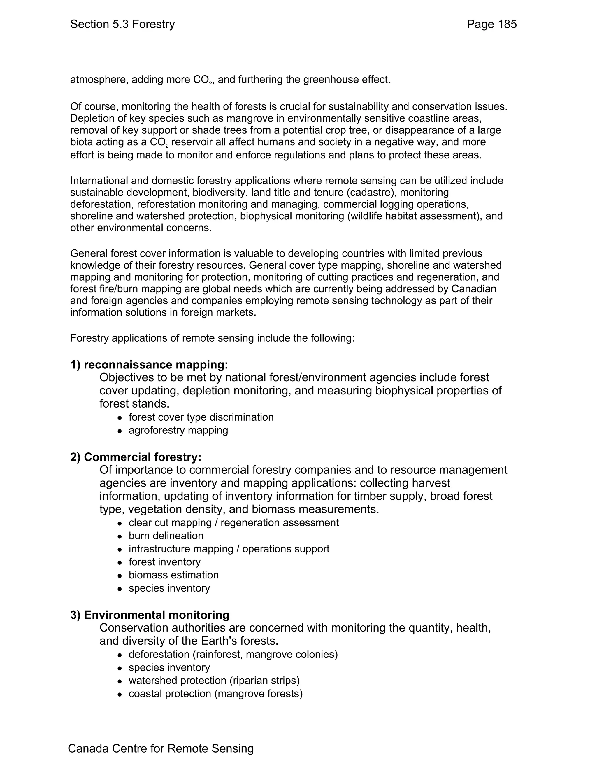Section 5.3 Forestry                                                                    Page 185



atmosphere, adding more CO2, and furthering the greenhouse effect.

Of course, monitoring the health of forests is crucial for sustainability and conservation issues.
Depletion of key species such as mangrove in environmentally sensitive coastline areas,
removal of key support or shade trees from a potential crop tree, or disappearance of a large
biota acting as a CO2 reservoir all affect humans and society in a negative way, and more
effort is being made to monitor and enforce regulations and plans to protect these areas.

International and domestic forestry applications where remote sensing can be utilized include
sustainable development, biodiversity, land title and tenure (cadastre), monitoring
deforestation, reforestation monitoring and managing, commercial logging operations,
shoreline and watershed protection, biophysical monitoring (wildlife habitat assessment), and
other environmental concerns.

General forest cover information is valuable to developing countries with limited previous
knowledge of their forestry resources. General cover type mapping, shoreline and watershed
mapping and monitoring for protection, monitoring of cutting practices and regeneration, and
forest fire/burn mapping are global needs which are currently being addressed by Canadian
and foreign agencies and companies employing remote sensing technology as part of their
information solutions in foreign markets.

Forestry applications of remote sensing include the following:

1) reconnaissance mapping:
      Objectives to be met by national forest/environment agencies include forest
      cover updating, depletion monitoring, and measuring biophysical properties of
      forest stands.
             forest cover type discrimination
             agroforestry mapping

2) Commercial forestry:
     Of importance to commercial forestry companies and to resource management
     agencies are inventory and mapping applications: collecting harvest
     information, updating of inventory information for timber supply, broad forest
     type, vegetation density, and biomass measurements.
             clear cut mapping / regeneration assessment
             burn delineation
             infrastructure mapping / operations support
             forest inventory
             biomass estimation
             species inventory

3) Environmental monitoring
     Conservation authorities are concerned with monitoring the quantity, health,
     and diversity of the Earth's forests.
             deforestation (rainforest, mangrove colonies)
             species inventory
             watershed protection (riparian strips)
             coastal protection (mangrove forests)




Canada Centre for Remote Sensing
 