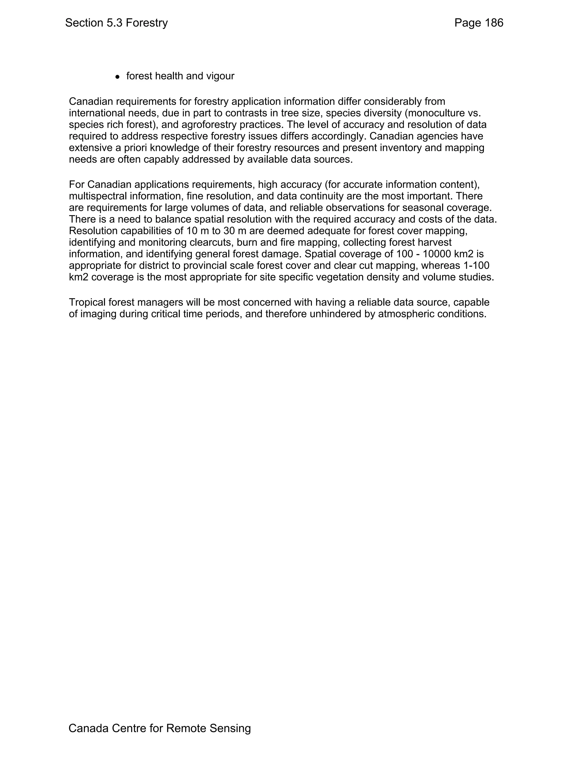 Section 5.3 Forestry                                                                  Page 186



            forest health and vigour

Canadian requirements for forestry application information differ considerably from
international needs, due in part to contrasts in tree size, species diversity (monoculture vs.
species rich forest), and agroforestry practices. The level of accuracy and resolution of data
required to address respective forestry issues differs accordingly. Canadian agencies have
extensive a priori knowledge of their forestry resources and present inventory and mapping
needs are often capably addressed by available data sources.

For Canadian applications requirements, high accuracy (for accurate information content),
multispectral information, fine resolution, and data continuity are the most important. There
are requirements for large volumes of data, and reliable observations for seasonal coverage.
There is a need to balance spatial resolution with the required accuracy and costs of the data.
Resolution capabilities of 10 m to 30 m are deemed adequate for forest cover mapping,
identifying and monitoring clearcuts, burn and fire mapping, collecting forest harvest
information, and identifying general forest damage. Spatial coverage of 100 - 10000 km2 is
appropriate for district to provincial scale forest cover and clear cut mapping, whereas 1-100
km2 coverage is the most appropriate for site specific vegetation density and volume studies.

Tropical forest managers will be most concerned with having a reliable data source, capable
of imaging during critical time periods, and therefore unhindered by atmospheric conditions.




Canada Centre for Remote Sensing
 