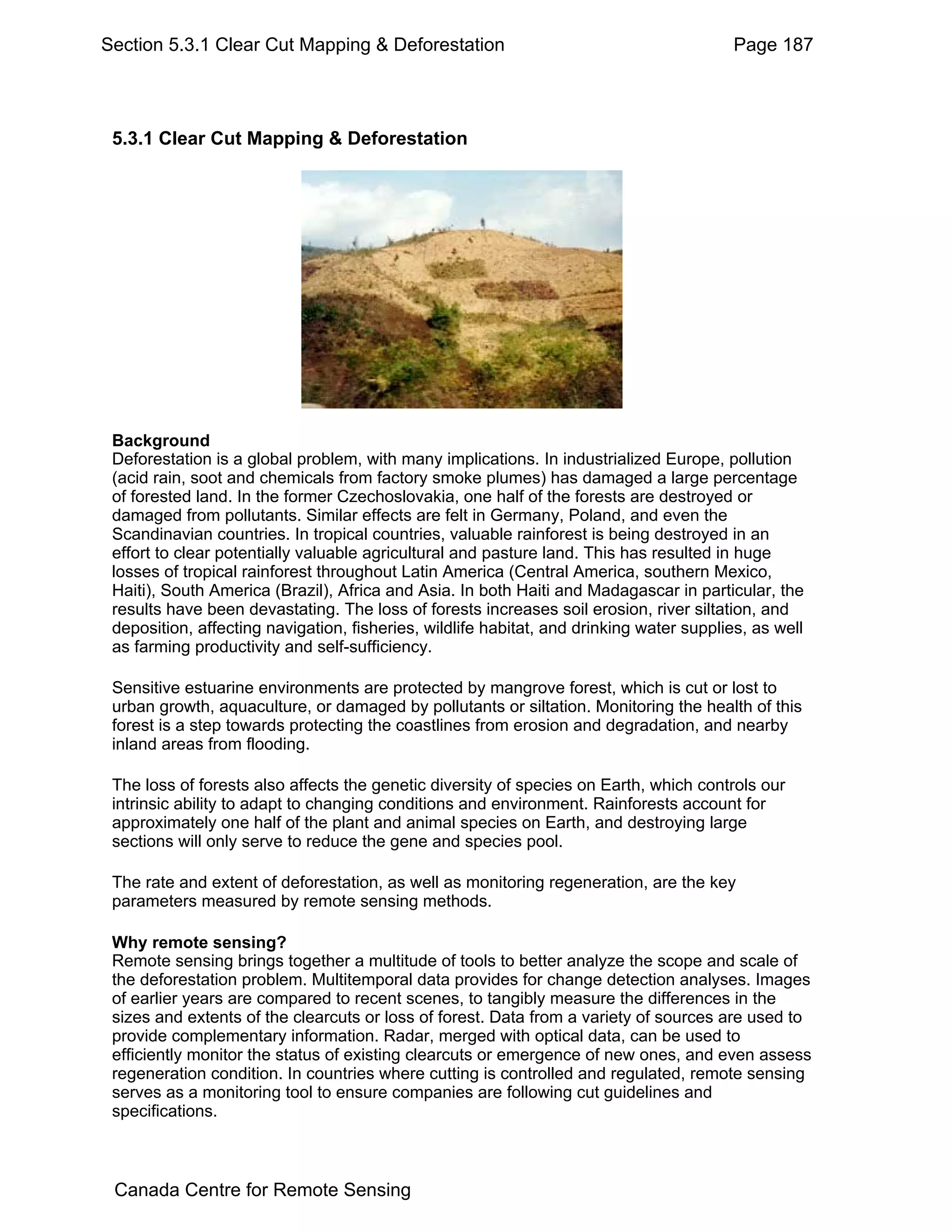 Section 5.3.1 Clear Cut Mapping & Deforestation                                          Page 187




 5.3.1 Clear Cut Mapping & Deforestation




 Background
 Deforestation is a global problem, with many implications. In industrialized Europe, pollution
 (acid rain, soot and chemicals from factory smoke plumes) has damaged a large percentage
 of forested land. In the former Czechoslovakia, one half of the forests are destroyed or
 damaged from pollutants. Similar effects are felt in Germany, Poland, and even the
 Scandinavian countries. In tropical countries, valuable rainforest is being destroyed in an
 effort to clear potentially valuable agricultural and pasture land. This has resulted in huge
 losses of tropical rainforest throughout Latin America (Central America, southern Mexico,
 Haiti), South America (Brazil), Africa and Asia. In both Haiti and Madagascar in particular, the
 results have been devastating. The loss of forests increases soil erosion, river siltation, and
 deposition, affecting navigation, fisheries, wildlife habitat, and drinking water supplies, as well
 as farming productivity and self-sufficiency.

 Sensitive estuarine environments are protected by mangrove forest, which is cut or lost to
 urban growth, aquaculture, or damaged by pollutants or siltation. Monitoring the health of this
 forest is a step towards protecting the coastlines from erosion and degradation, and nearby
 inland areas from flooding.

 The loss of forests also affects the genetic diversity of species on Earth, which controls our
 intrinsic ability to adapt to changing conditions and environment. Rainforests account for
 approximately one half of the plant and animal species on Earth, and destroying large
 sections will only serve to reduce the gene and species pool.

 The rate and extent of deforestation, as well as monitoring regeneration, are the key
 parameters measured by remote sensing methods.

 Why remote sensing?
 Remote sensing brings together a multitude of tools to better analyze the scope and scale of
 the deforestation problem. Multitemporal data provides for change detection analyses. Images
 of earlier years are compared to recent scenes, to tangibly measure the differences in the
 sizes and extents of the clearcuts or loss of forest. Data from a variety of sources are used to
 provide complementary information. Radar, merged with optical data, can be used to
 efficiently monitor the status of existing clearcuts or emergence of new ones, and even assess
 regeneration condition. In countries where cutting is controlled and regulated, remote sensing
 serves as a monitoring tool to ensure companies are following cut guidelines and
 specifications.



 Canada Centre for Remote Sensing
 