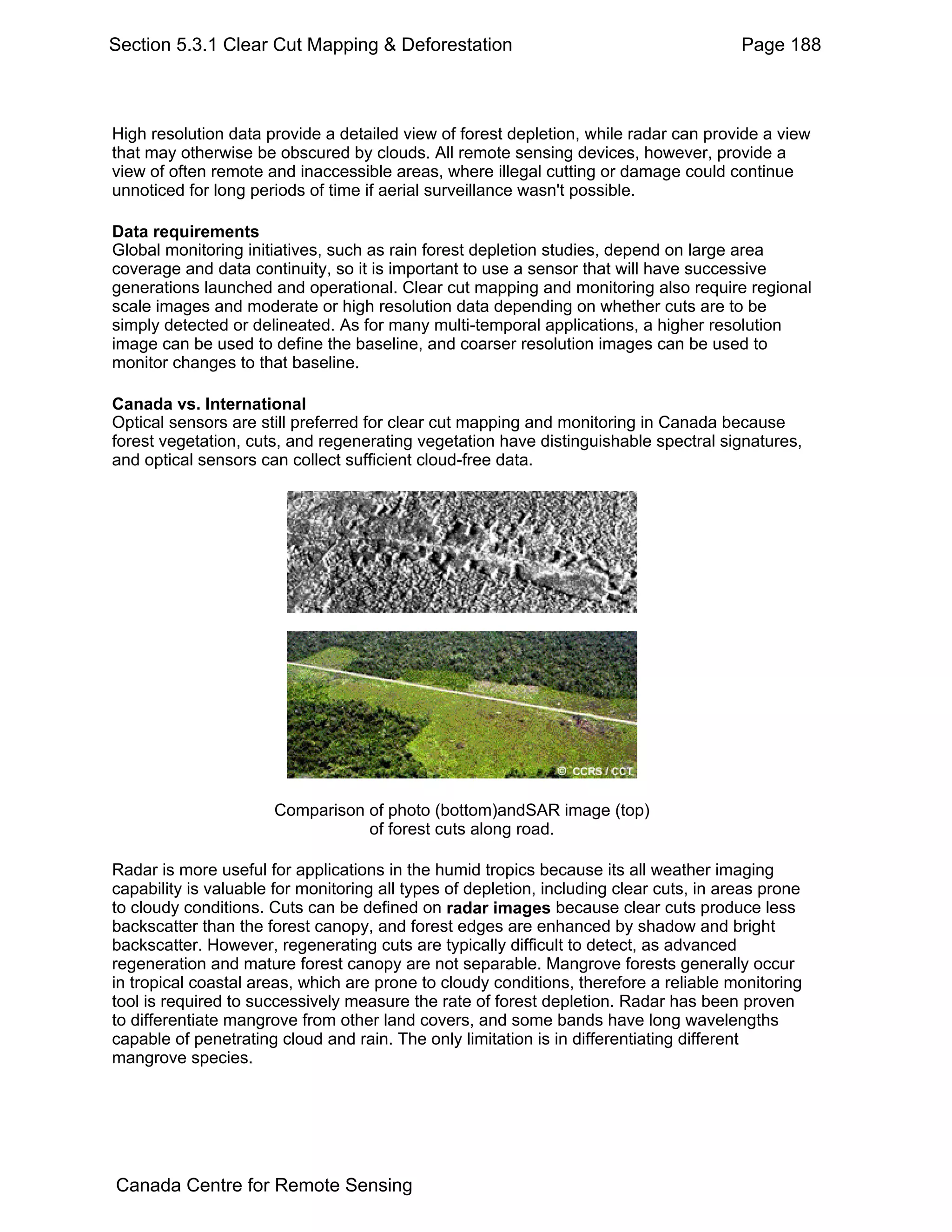 Section 5.3.1 Clear Cut Mapping & Deforestation                                          Page 188



High resolution data provide a detailed view of forest depletion, while radar can provide a view
that may otherwise be obscured by clouds. All remote sensing devices, however, provide a
view of often remote and inaccessible areas, where illegal cutting or damage could continue
unnoticed for long periods of time if aerial surveillance wasn't possible.

Data requirements
Global monitoring initiatives, such as rain forest depletion studies, depend on large area
coverage and data continuity, so it is important to use a sensor that will have successive
generations launched and operational. Clear cut mapping and monitoring also require regional
scale images and moderate or high resolution data depending on whether cuts are to be
simply detected or delineated. As for many multi-temporal applications, a higher resolution
image can be used to define the baseline, and coarser resolution images can be used to
monitor changes to that baseline.

Canada vs. International
Optical sensors are still preferred for clear cut mapping and monitoring in Canada because
forest vegetation, cuts, and regenerating vegetation have distinguishable spectral signatures,
and optical sensors can collect sufficient cloud-free data.




                       Comparison of photo (bottom)andSAR image (top)
                                  of forest cuts along road.

Radar is more useful for applications in the humid tropics because its all weather imaging
capability is valuable for monitoring all types of depletion, including clear cuts, in areas prone
to cloudy conditions. Cuts can be defined on radar images because clear cuts produce less
backscatter than the forest canopy, and forest edges are enhanced by shadow and bright
backscatter. However, regenerating cuts are typically difficult to detect, as advanced
regeneration and mature forest canopy are not separable. Mangrove forests generally occur
in tropical coastal areas, which are prone to cloudy conditions, therefore a reliable monitoring
tool is required to successively measure the rate of forest depletion. Radar has been proven
to differentiate mangrove from other land covers, and some bands have long wavelengths
capable of penetrating cloud and rain. The only limitation is in differentiating different
mangrove species.




Canada Centre for Remote Sensing
 