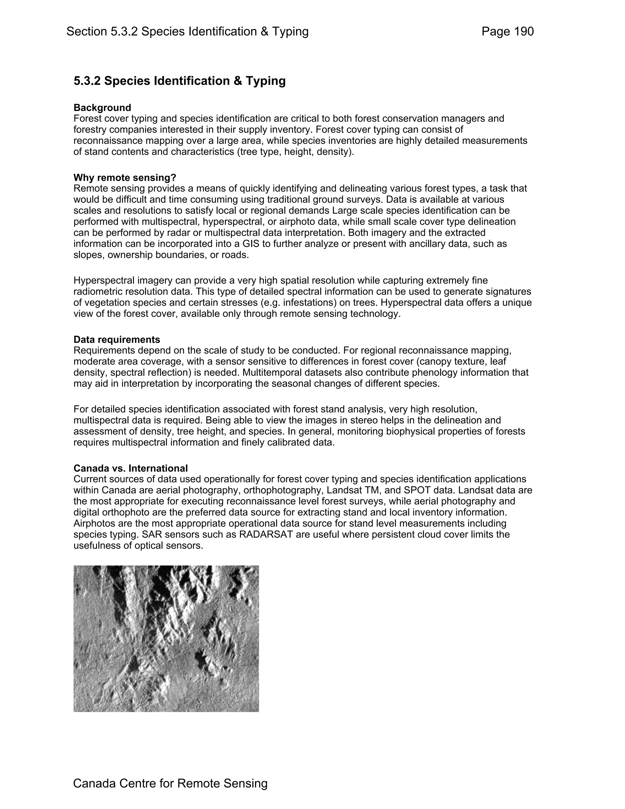 Section 5.3.2 Species Identification & Typing                                                   Page 190



 5.3.2 Species Identification & Typing

 Background
 Forest cover typing and species identification are critical to both forest conservation managers and
 forestry companies interested in their supply inventory. Forest cover typing can consist of
 reconnaissance mapping over a large area, while species inventories are highly detailed measurements
 of stand contents and characteristics (tree type, height, density).

 Why remote sensing?
 Remote sensing provides a means of quickly identifying and delineating various forest types, a task that
 would be difficult and time consuming using traditional ground surveys. Data is available at various
 scales and resolutions to satisfy local or regional demands Large scale species identification can be
 performed with multispectral, hyperspectral, or airphoto data, while small scale cover type delineation
 can be performed by radar or multispectral data interpretation. Both imagery and the extracted
 information can be incorporated into a GIS to further analyze or present with ancillary data, such as
 slopes, ownership boundaries, or roads.

 Hyperspectral imagery can provide a very high spatial resolution while capturing extremely fine
 radiometric resolution data. This type of detailed spectral information can be used to generate signatures
 of vegetation species and certain stresses (e.g. infestations) on trees. Hyperspectral data offers a unique
 view of the forest cover, available only through remote sensing technology.

 Data requirements
 Requirements depend on the scale of study to be conducted. For regional reconnaissance mapping,
 moderate area coverage, with a sensor sensitive to differences in forest cover (canopy texture, leaf
 density, spectral reflection) is needed. Multitemporal datasets also contribute phenology information that
 may aid in interpretation by incorporating the seasonal changes of different species.

 For detailed species identification associated with forest stand analysis, very high resolution,
 multispectral data is required. Being able to view the images in stereo helps in the delineation and
 assessment of density, tree height, and species. In general, monitoring biophysical properties of forests
 requires multispectral information and finely calibrated data.

 Canada vs. International
 Current sources of data used operationally for forest cover typing and species identification applications
 within Canada are aerial photography, orthophotography, Landsat TM, and SPOT data. Landsat data are
 the most appropriate for executing reconnaissance level forest surveys, while aerial photography and
 digital orthophoto are the preferred data source for extracting stand and local inventory information.
 Airphotos are the most appropriate operational data source for stand level measurements including
 species typing. SAR sensors such as RADARSAT are useful where persistent cloud cover limits the
 usefulness of optical sensors.




 Canada Centre for Remote Sensing
 