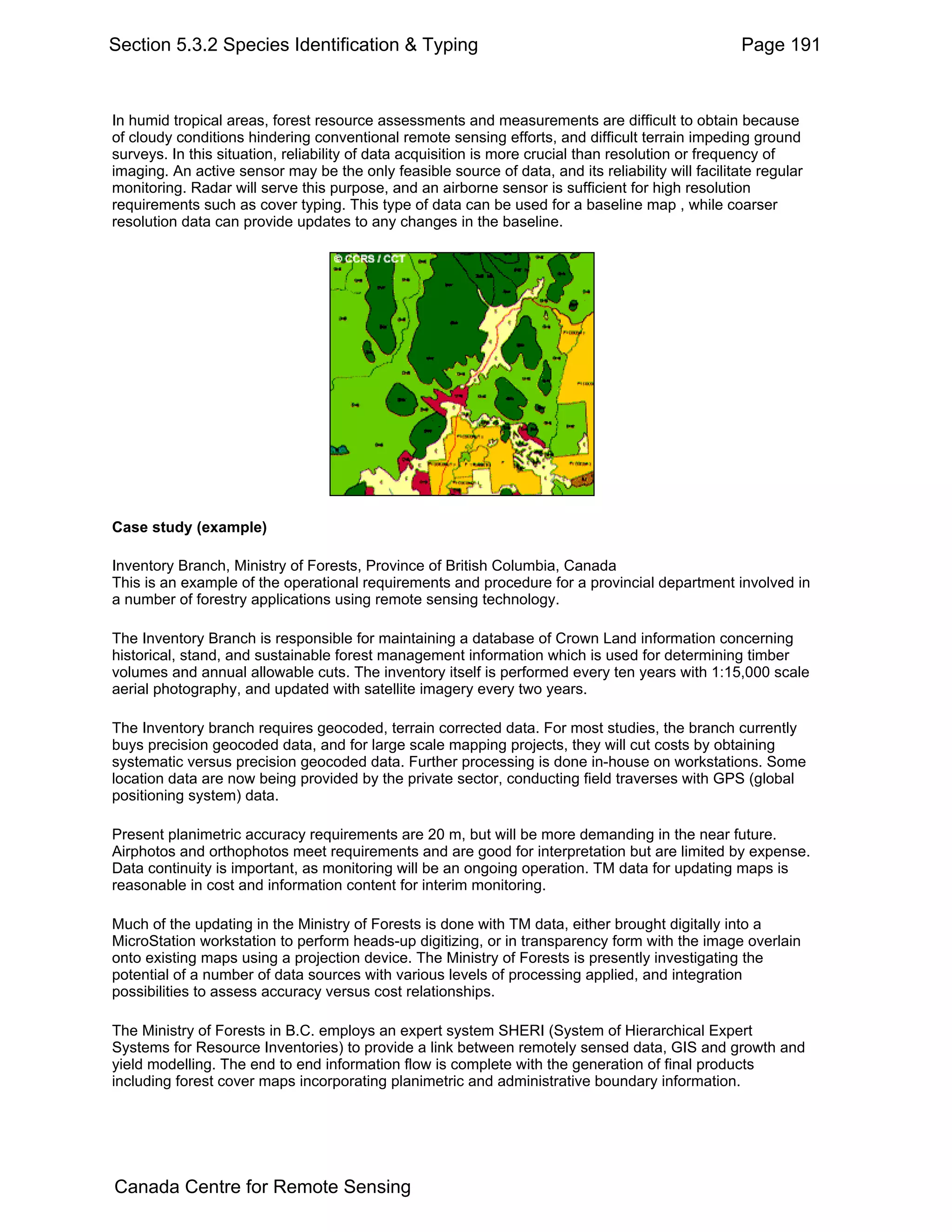 Section 5.3.2 Species Identification & Typing                                                       Page 191


In humid tropical areas, forest resource assessments and measurements are difficult to obtain because
of cloudy conditions hindering conventional remote sensing efforts, and difficult terrain impeding ground
surveys. In this situation, reliability of data acquisition is more crucial than resolution or frequency of
imaging. An active sensor may be the only feasible source of data, and its reliability will facilitate regular
monitoring. Radar will serve this purpose, and an airborne sensor is sufficient for high resolution
requirements such as cover typing. This type of data can be used for a baseline map , while coarser
resolution data can provide updates to any changes in the baseline.




Case study (example)

Inventory Branch, Ministry of Forests, Province of British Columbia, Canada
This is an example of the operational requirements and procedure for a provincial department involved in
a number of forestry applications using remote sensing technology.

The Inventory Branch is responsible for maintaining a database of Crown Land information concerning
historical, stand, and sustainable forest management information which is used for determining timber
volumes and annual allowable cuts. The inventory itself is performed every ten years with 1:15,000 scale
aerial photography, and updated with satellite imagery every two years.

The Inventory branch requires geocoded, terrain corrected data. For most studies, the branch currently
buys precision geocoded data, and for large scale mapping projects, they will cut costs by obtaining
systematic versus precision geocoded data. Further processing is done in-house on workstations. Some
location data are now being provided by the private sector, conducting field traverses with GPS (global
positioning system) data.

Present planimetric accuracy requirements are 20 m, but will be more demanding in the near future.
Airphotos and orthophotos meet requirements and are good for interpretation but are limited by expense.
Data continuity is important, as monitoring will be an ongoing operation. TM data for updating maps is
reasonable in cost and information content for interim monitoring.

Much of the updating in the Ministry of Forests is done with TM data, either brought digitally into a
MicroStation workstation to perform heads-up digitizing, or in transparency form with the image overlain
onto existing maps using a projection device. The Ministry of Forests is presently investigating the
potential of a number of data sources with various levels of processing applied, and integration
possibilities to assess accuracy versus cost relationships.

The Ministry of Forests in B.C. employs an expert system SHERI (System of Hierarchical Expert
Systems for Resource Inventories) to provide a link between remotely sensed data, GIS and growth and
yield modelling. The end to end information flow is complete with the generation of final products
including forest cover maps incorporating planimetric and administrative boundary information.




Canada Centre for Remote Sensing
 