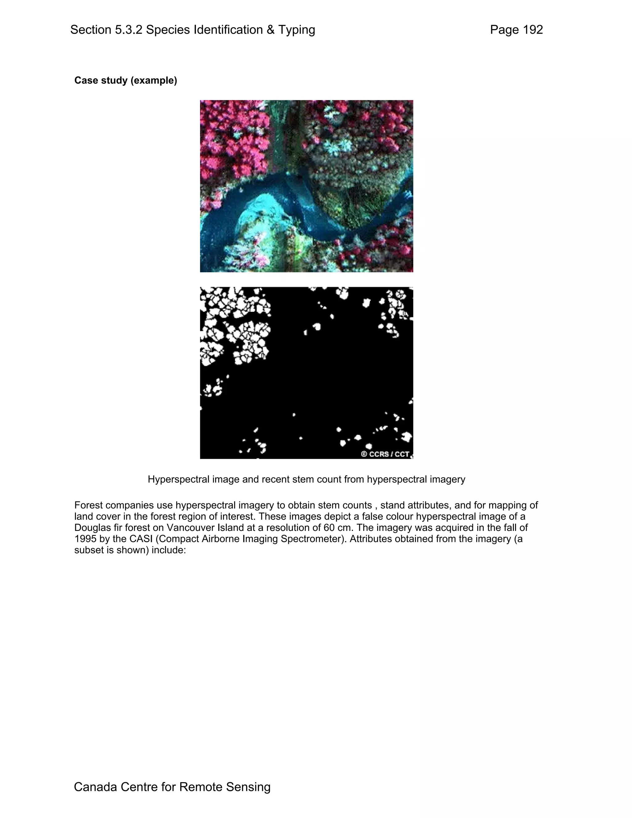 Section 5.3.2 Species Identification & Typing                                                Page 192



Case study (example)




                Hyperspectral image and recent stem count from hyperspectral imagery

Forest companies use hyperspectral imagery to obtain stem counts , stand attributes, and for mapping of
land cover in the forest region of interest. These images depict a false colour hyperspectral image of a
Douglas fir forest on Vancouver Island at a resolution of 60 cm. The imagery was acquired in the fall of
1995 by the CASI (Compact Airborne Imaging Spectrometer). Attributes obtained from the imagery (a
subset is shown) include:




Canada Centre for Remote Sensing
 