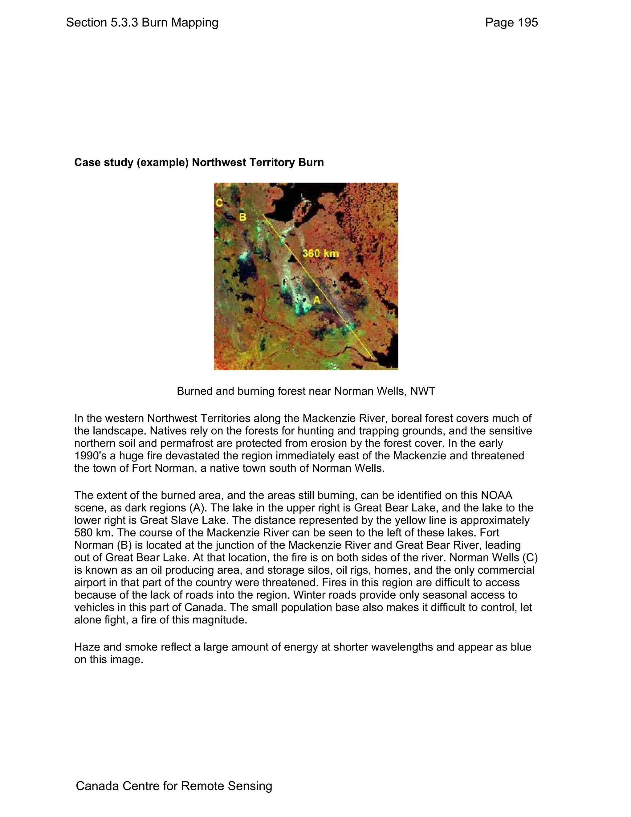 Section 5.3.3 Burn Mapping                                                             Page 195




 Case study (example) Northwest Territory Burn




                      Burned and burning forest near Norman Wells, NWT

 In the western Northwest Territories along the Mackenzie River, boreal forest covers much of
 the landscape. Natives rely on the forests for hunting and trapping grounds, and the sensitive
 northern soil and permafrost are protected from erosion by the forest cover. In the early
 1990's a huge fire devastated the region immediately east of the Mackenzie and threatened
 the town of Fort Norman, a native town south of Norman Wells.

 The extent of the burned area, and the areas still burning, can be identified on this NOAA
 scene, as dark regions (A). The lake in the upper right is Great Bear Lake, and the lake to the
 lower right is Great Slave Lake. The distance represented by the yellow line is approximately
 580 km. The course of the Mackenzie River can be seen to the left of these lakes. Fort
 Norman (B) is located at the junction of the Mackenzie River and Great Bear River, leading
 out of Great Bear Lake. At that location, the fire is on both sides of the river. Norman Wells (C)
 is known as an oil producing area, and storage silos, oil rigs, homes, and the only commercial
 airport in that part of the country were threatened. Fires in this region are difficult to access
 because of the lack of roads into the region. Winter roads provide only seasonal access to
 vehicles in this part of Canada. The small population base also makes it difficult to control, let
 alone fight, a fire of this magnitude.

 Haze and smoke reflect a large amount of energy at shorter wavelengths and appear as blue
 on this image.




 Canada Centre for Remote Sensing
 