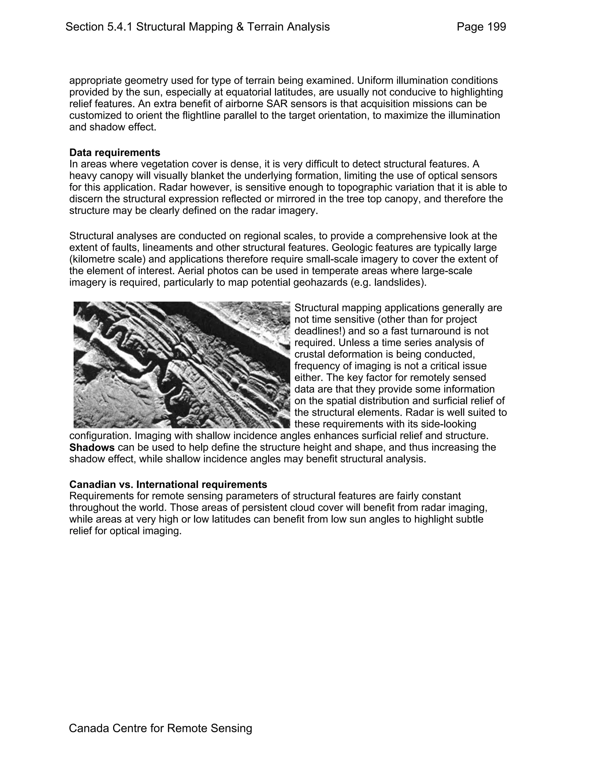 Section 5.4.1 Structural Mapping & Terrain Analysis                                      Page 199



appropriate geometry used for type of terrain being examined. Uniform illumination conditions
provided by the sun, especially at equatorial latitudes, are usually not conducive to highlighting
relief features. An extra benefit of airborne SAR sensors is that acquisition missions can be
customized to orient the flightline parallel to the target orientation, to maximize the illumination
and shadow effect.

Data requirements
In areas where vegetation cover is dense, it is very difficult to detect structural features. A
heavy canopy will visually blanket the underlying formation, limiting the use of optical sensors
for this application. Radar however, is sensitive enough to topographic variation that it is able to
discern the structural expression reflected or mirrored in the tree top canopy, and therefore the
structure may be clearly defined on the radar imagery.

Structural analyses are conducted on regional scales, to provide a comprehensive look at the
extent of faults, lineaments and other structural features. Geologic features are typically large
(kilometre scale) and applications therefore require small-scale imagery to cover the extent of
the element of interest. Aerial photos can be used in temperate areas where large-scale
imagery is required, particularly to map potential geohazards (e.g. landslides).

                                                Structural mapping applications generally are
                                                not time sensitive (other than for project
                                                deadlines!) and so a fast turnaround is not
                                                required. Unless a time series analysis of
                                                crustal deformation is being conducted,
                                                frequency of imaging is not a critical issue
                                                either. The key factor for remotely sensed
                                                data are that they provide some information
                                                on the spatial distribution and surficial relief of
                                                the structural elements. Radar is well suited to
                                                these requirements with its side-looking
configuration. Imaging with shallow incidence angles enhances surficial relief and structure.
Shadows can be used to help define the structure height and shape, and thus increasing the
shadow effect, while shallow incidence angles may benefit structural analysis.

Canadian vs. International requirements
Requirements for remote sensing parameters of structural features are fairly constant
throughout the world. Those areas of persistent cloud cover will benefit from radar imaging,
while areas at very high or low latitudes can benefit from low sun angles to highlight subtle
relief for optical imaging.




Canada Centre for Remote Sensing
 