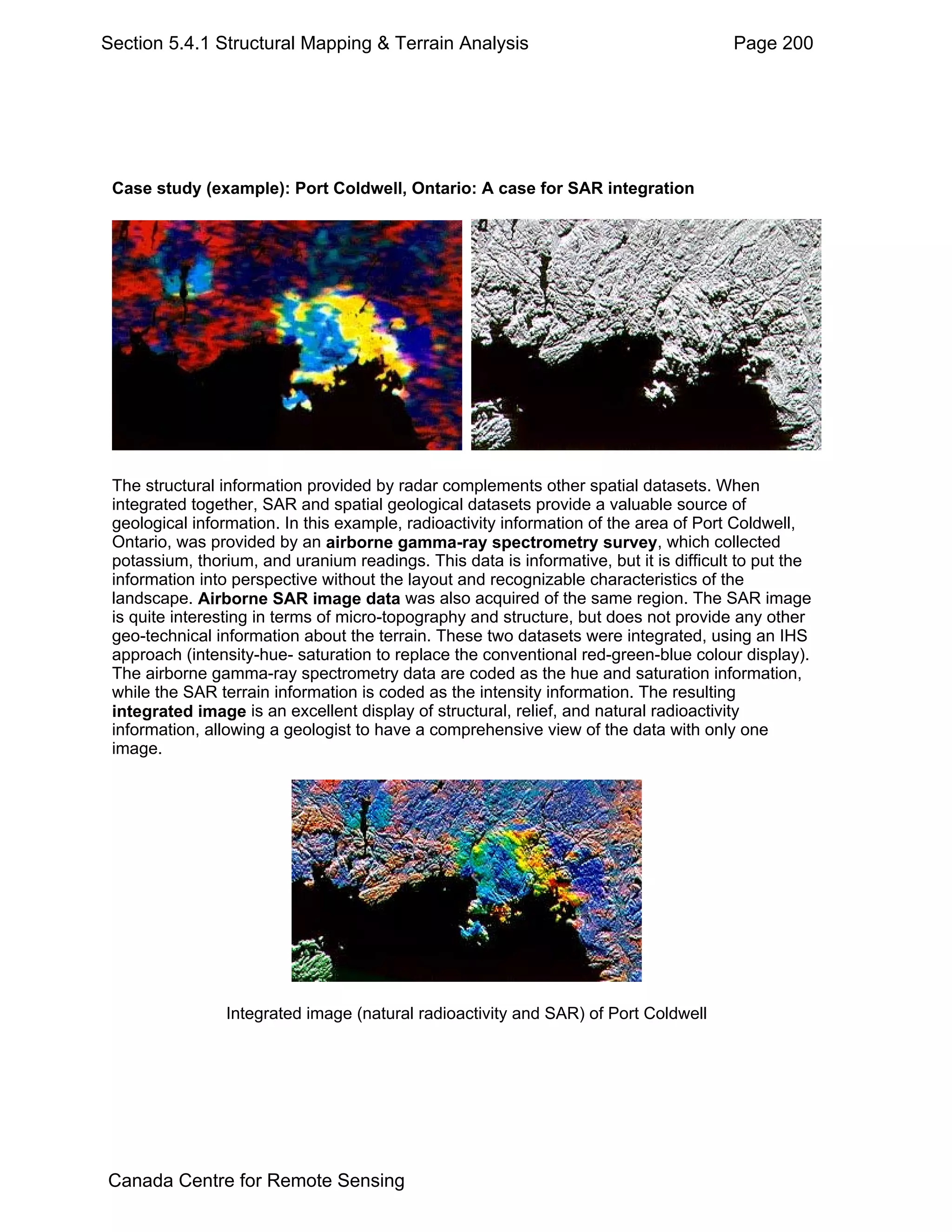 Section 5.4.1 Structural Mapping & Terrain Analysis                                     Page 200




 Case study (example): Port Coldwell, Ontario: A case for SAR integration




 The structural information provided by radar complements other spatial datasets. When
 integrated together, SAR and spatial geological datasets provide a valuable source of
 geological information. In this example, radioactivity information of the area of Port Coldwell,
 Ontario, was provided by an airborne gamma-ray spectrometry survey, which collected
 potassium, thorium, and uranium readings. This data is informative, but it is difficult to put the
 information into perspective without the layout and recognizable characteristics of the
 landscape. Airborne SAR image data was also acquired of the same region. The SAR image
 is quite interesting in terms of micro-topography and structure, but does not provide any other
 geo-technical information about the terrain. These two datasets were integrated, using an IHS
 approach (intensity-hue- saturation to replace the conventional red-green-blue colour display).
 The airborne gamma-ray spectrometry data are coded as the hue and saturation information,
 while the SAR terrain information is coded as the intensity information. The resulting
 integrated image is an excellent display of structural, relief, and natural radioactivity
 information, allowing a geologist to have a comprehensive view of the data with only one
 image.




                Integrated image (natural radioactivity and SAR) of Port Coldwell




Canada Centre for Remote Sensing
 