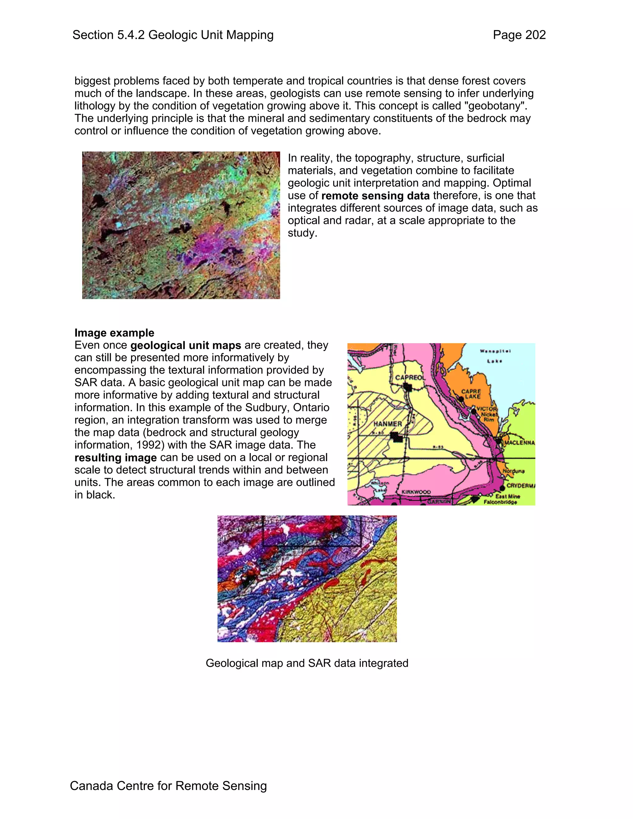 Section 5.4.2 Geologic Unit Mapping                                                  Page 202


biggest problems faced by both temperate and tropical countries is that dense forest covers
much of the landscape. In these areas, geologists can use remote sensing to infer underlying
lithology by the condition of vegetation growing above it. This concept is called "geobotany".
The underlying principle is that the mineral and sedimentary constituents of the bedrock may
control or influence the condition of vegetation growing above.

                                           In reality, the topography, structure, surficial
                                           materials, and vegetation combine to facilitate
                                           geologic unit interpretation and mapping. Optimal
                                           use of remote sensing data therefore, is one that
                                           integrates different sources of image data, such as
                                           optical and radar, at a scale appropriate to the
                                           study.




Image example
Even once geological unit maps are created, they
can still be presented more informatively by
encompassing the textural information provided by
SAR data. A basic geological unit map can be made
more informative by adding textural and structural
information. In this example of the Sudbury, Ontario
region, an integration transform was used to merge
the map data (bedrock and structural geology
information, 1992) with the SAR image data. The
resulting image can be used on a local or regional
scale to detect structural trends within and between
units. The areas common to each image are outlined
in black.




                          Geological map and SAR data integrated




Canada Centre for Remote Sensing
 