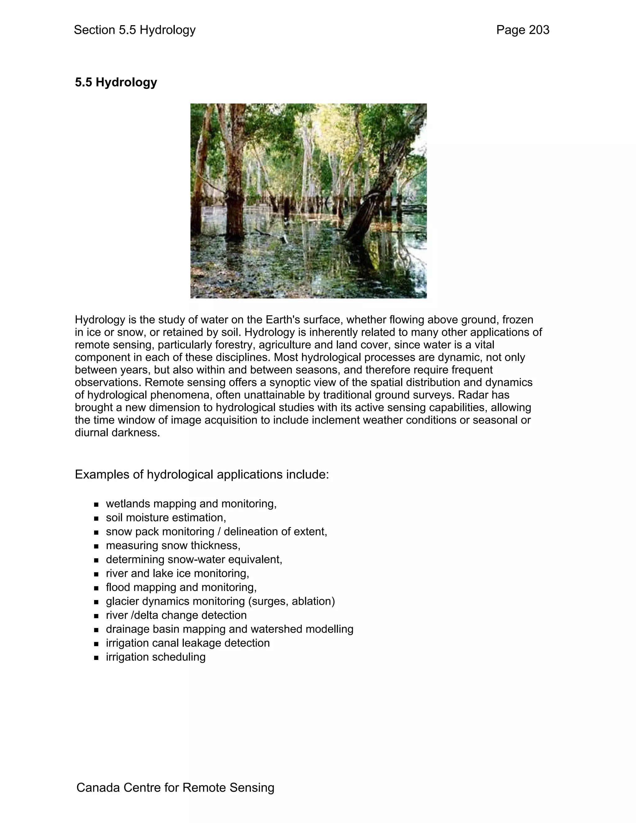 Section 5.5 Hydrology                                                                   Page 203



5.5 Hydrology




Hydrology is the study of water on the Earth's surface, whether flowing above ground, frozen
in ice or snow, or retained by soil. Hydrology is inherently related to many other applications of
remote sensing, particularly forestry, agriculture and land cover, since water is a vital
component in each of these disciplines. Most hydrological processes are dynamic, not only
between years, but also within and between seasons, and therefore require frequent
observations. Remote sensing offers a synoptic view of the spatial distribution and dynamics
of hydrological phenomena, often unattainable by traditional ground surveys. Radar has
brought a new dimension to hydrological studies with its active sensing capabilities, allowing
the time window of image acquisition to include inclement weather conditions or seasonal or
diurnal darkness.


Examples of hydrological applications include:

      wetlands mapping and monitoring,
      soil moisture estimation,
      snow pack monitoring / delineation of extent,
      measuring snow thickness,
      determining snow-water equivalent,
      river and lake ice monitoring,
      flood mapping and monitoring,
      glacier dynamics monitoring (surges, ablation)
      river /delta change detection
      drainage basin mapping and watershed modelling
      irrigation canal leakage detection
      irrigation scheduling




Canada Centre for Remote Sensing
 