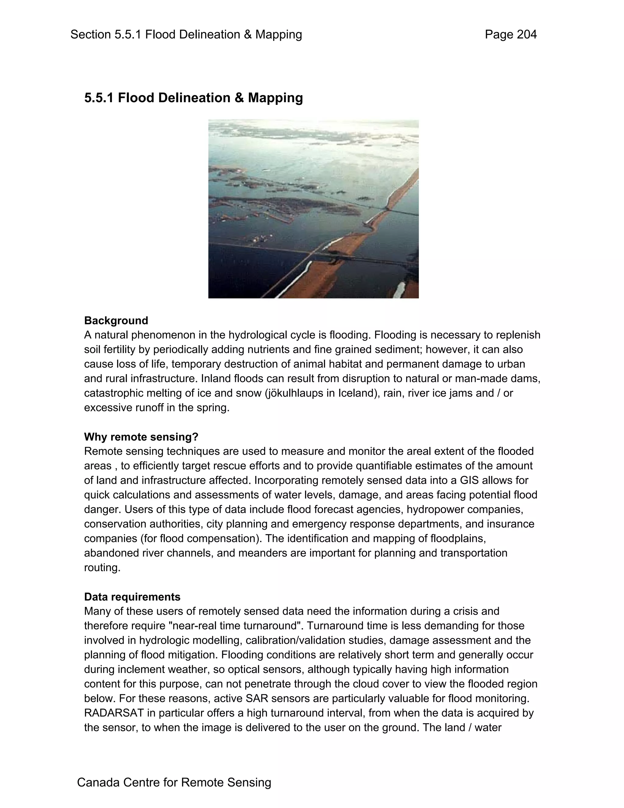 Section 5.5.1 Flood Delineation & Mapping                                             Page 204




  5.5.1 Flood Delineation & Mapping




  Background
  A natural phenomenon in the hydrological cycle is flooding. Flooding is necessary to replenish
  soil fertility by periodically adding nutrients and fine grained sediment; however, it can also
  cause loss of life, temporary destruction of animal habitat and permanent damage to urban
  and rural infrastructure. Inland floods can result from disruption to natural or man-made dams,
  catastrophic melting of ice and snow (jökulhlaups in Iceland), rain, river ice jams and / or
  excessive runoff in the spring.

  Why remote sensing?
  Remote sensing techniques are used to measure and monitor the areal extent of the flooded
  areas , to efficiently target rescue efforts and to provide quantifiable estimates of the amount
  of land and infrastructure affected. Incorporating remotely sensed data into a GIS allows for
  quick calculations and assessments of water levels, damage, and areas facing potential flood
  danger. Users of this type of data include flood forecast agencies, hydropower companies,
  conservation authorities, city planning and emergency response departments, and insurance
  companies (for flood compensation). The identification and mapping of floodplains,
  abandoned river channels, and meanders are important for planning and transportation
  routing.

  Data requirements
  Many of these users of remotely sensed data need the information during a crisis and
  therefore require "near-real time turnaround". Turnaround time is less demanding for those
  involved in hydrologic modelling, calibration/validation studies, damage assessment and the
  planning of flood mitigation. Flooding conditions are relatively short term and generally occur
  during inclement weather, so optical sensors, although typically having high information
  content for this purpose, can not penetrate through the cloud cover to view the flooded region
  below. For these reasons, active SAR sensors are particularly valuable for flood monitoring.
  RADARSAT in particular offers a high turnaround interval, from when the data is acquired by
  the sensor, to when the image is delivered to the user on the ground. The land / water




 Canada Centre for Remote Sensing
 