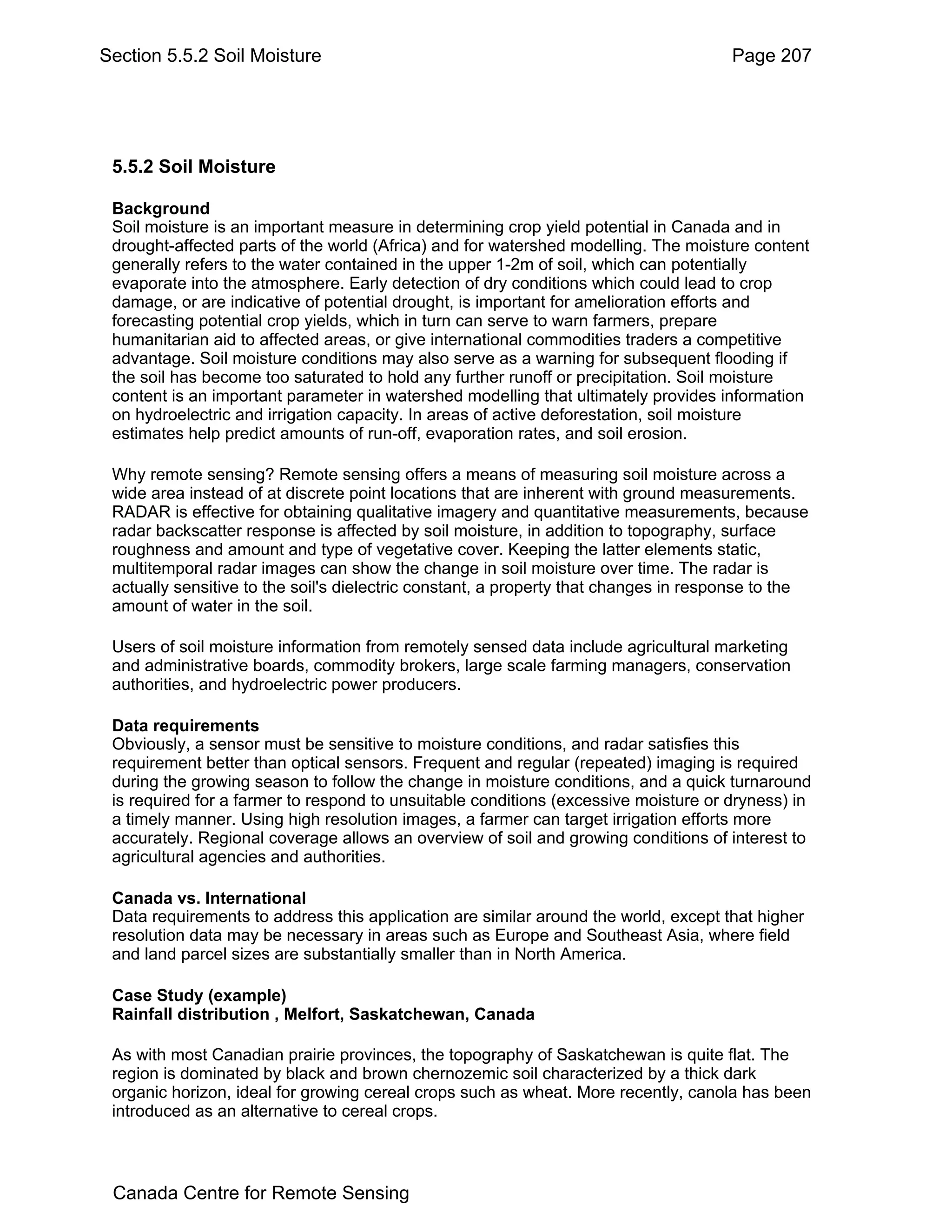 Section 5.5.2 Soil Moisture                                                           Page 207




 5.5.2 Soil Moisture

 Background
 Soil moisture is an important measure in determining crop yield potential in Canada and in
 drought-affected parts of the world (Africa) and for watershed modelling. The moisture content
 generally refers to the water contained in the upper 1-2m of soil, which can potentially
 evaporate into the atmosphere. Early detection of dry conditions which could lead to crop
 damage, or are indicative of potential drought, is important for amelioration efforts and
 forecasting potential crop yields, which in turn can serve to warn farmers, prepare
 humanitarian aid to affected areas, or give international commodities traders a competitive
 advantage. Soil moisture conditions may also serve as a warning for subsequent flooding if
 the soil has become too saturated to hold any further runoff or precipitation. Soil moisture
 content is an important parameter in watershed modelling that ultimately provides information
 on hydroelectric and irrigation capacity. In areas of active deforestation, soil moisture
 estimates help predict amounts of run-off, evaporation rates, and soil erosion.

 Why remote sensing? Remote sensing offers a means of measuring soil moisture across a
 wide area instead of at discrete point locations that are inherent with ground measurements.
 RADAR is effective for obtaining qualitative imagery and quantitative measurements, because
 radar backscatter response is affected by soil moisture, in addition to topography, surface
 roughness and amount and type of vegetative cover. Keeping the latter elements static,
 multitemporal radar images can show the change in soil moisture over time. The radar is
 actually sensitive to the soil's dielectric constant, a property that changes in response to the
 amount of water in the soil.

 Users of soil moisture information from remotely sensed data include agricultural marketing
 and administrative boards, commodity brokers, large scale farming managers, conservation
 authorities, and hydroelectric power producers.

 Data requirements
 Obviously, a sensor must be sensitive to moisture conditions, and radar satisfies this
 requirement better than optical sensors. Frequent and regular (repeated) imaging is required
 during the growing season to follow the change in moisture conditions, and a quick turnaround
 is required for a farmer to respond to unsuitable conditions (excessive moisture or dryness) in
 a timely manner. Using high resolution images, a farmer can target irrigation efforts more
 accurately. Regional coverage allows an overview of soil and growing conditions of interest to
 agricultural agencies and authorities.

 Canada vs. International
 Data requirements to address this application are similar around the world, except that higher
 resolution data may be necessary in areas such as Europe and Southeast Asia, where field
 and land parcel sizes are substantially smaller than in North America.

 Case Study (example)
 Rainfall distribution , Melfort, Saskatchewan, Canada

 As with most Canadian prairie provinces, the topography of Saskatchewan is quite flat. The
 region is dominated by black and brown chernozemic soil characterized by a thick dark
 organic horizon, ideal for growing cereal crops such as wheat. More recently, canola has been
 introduced as an alternative to cereal crops.



 Canada Centre for Remote Sensing
 