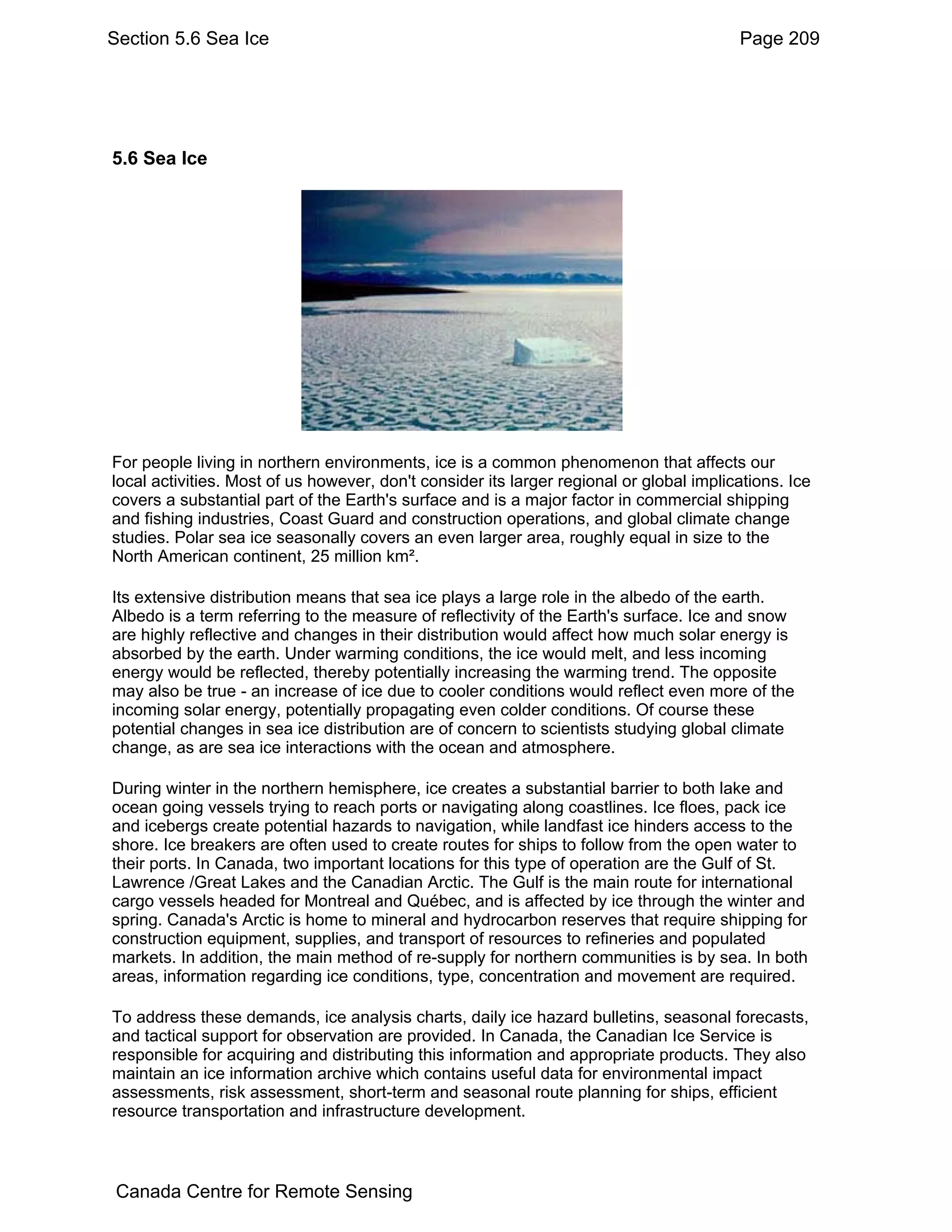 Section 5.6 Sea Ice                                                                      Page 209




5.6 Sea Ice




For people living in northern environments, ice is a common phenomenon that affects our
local activities. Most of us however, don't consider its larger regional or global implications. Ice
covers a substantial part of the Earth's surface and is a major factor in commercial shipping
and fishing industries, Coast Guard and construction operations, and global climate change
studies. Polar sea ice seasonally covers an even larger area, roughly equal in size to the
North American continent, 25 million km².

Its extensive distribution means that sea ice plays a large role in the albedo of the earth.
Albedo is a term referring to the measure of reflectivity of the Earth's surface. Ice and snow
are highly reflective and changes in their distribution would affect how much solar energy is
absorbed by the earth. Under warming conditions, the ice would melt, and less incoming
energy would be reflected, thereby potentially increasing the warming trend. The opposite
may also be true - an increase of ice due to cooler conditions would reflect even more of the
incoming solar energy, potentially propagating even colder conditions. Of course these
potential changes in sea ice distribution are of concern to scientists studying global climate
change, as are sea ice interactions with the ocean and atmosphere.

During winter in the northern hemisphere, ice creates a substantial barrier to both lake and
ocean going vessels trying to reach ports or navigating along coastlines. Ice floes, pack ice
and icebergs create potential hazards to navigation, while landfast ice hinders access to the
shore. Ice breakers are often used to create routes for ships to follow from the open water to
their ports. In Canada, two important locations for this type of operation are the Gulf of St.
Lawrence /Great Lakes and the Canadian Arctic. The Gulf is the main route for international
cargo vessels headed for Montreal and Québec, and is affected by ice through the winter and
spring. Canada's Arctic is home to mineral and hydrocarbon reserves that require shipping for
construction equipment, supplies, and transport of resources to refineries and populated
markets. In addition, the main method of re-supply for northern communities is by sea. In both
areas, information regarding ice conditions, type, concentration and movement are required.

To address these demands, ice analysis charts, daily ice hazard bulletins, seasonal forecasts,
and tactical support for observation are provided. In Canada, the Canadian Ice Service is
responsible for acquiring and distributing this information and appropriate products. They also
maintain an ice information archive which contains useful data for environmental impact
assessments, risk assessment, short-term and seasonal route planning for ships, efficient
resource transportation and infrastructure development.



 Canada Centre for Remote Sensing
 