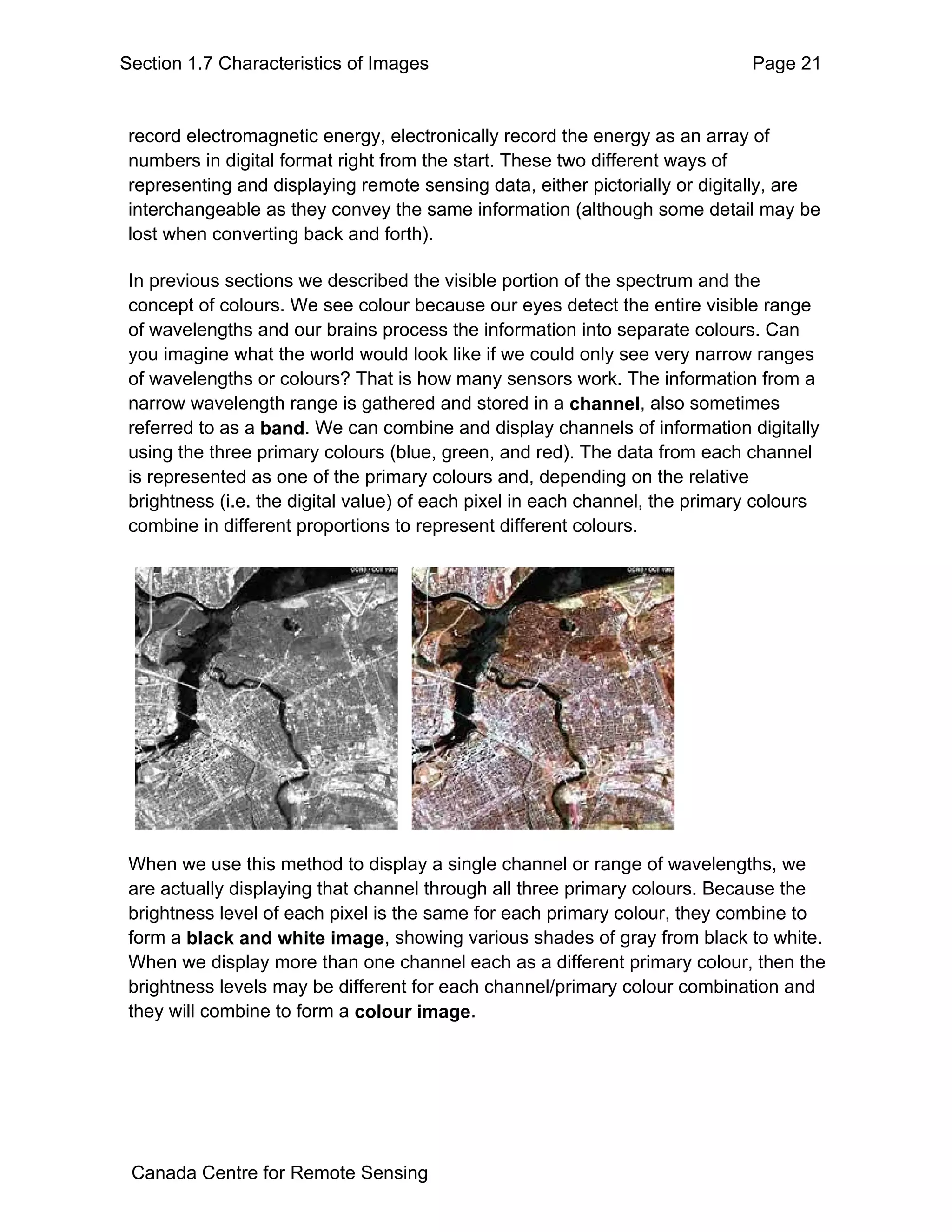 Section 1.7 Characteristics of Images                                         Page 21


 record electromagnetic energy, electronically record the energy as an array of
 numbers in digital format right from the start. These two different ways of
 representing and displaying remote sensing data, either pictorially or digitally, are
 interchangeable as they convey the same information (although some detail may be
 lost when converting back and forth).

 In previous sections we described the visible portion of the spectrum and the
 concept of colours. We see colour because our eyes detect the entire visible range
 of wavelengths and our brains process the information into separate colours. Can
 you imagine what the world would look like if we could only see very narrow ranges
 of wavelengths or colours? That is how many sensors work. The information from a
 narrow wavelength range is gathered and stored in a channel, also sometimes
 referred to as a band. We can combine and display channels of information digitally
 using the three primary colours (blue, green, and red). The data from each channel
 is represented as one of the primary colours and, depending on the relative
 brightness (i.e. the digital value) of each pixel in each channel, the primary colours
 combine in different proportions to represent different colours.




 When we use this method to display a single channel or range of wavelengths, we
 are actually displaying that channel through all three primary colours. Because the
 brightness level of each pixel is the same for each primary colour, they combine to
 form a black and white image, showing various shades of gray from black to white.
 When we display more than one channel each as a different primary colour, then the
 brightness levels may be different for each channel/primary colour combination and
 they will combine to form a colour image.




 Canada Centre for Remote Sensing
 