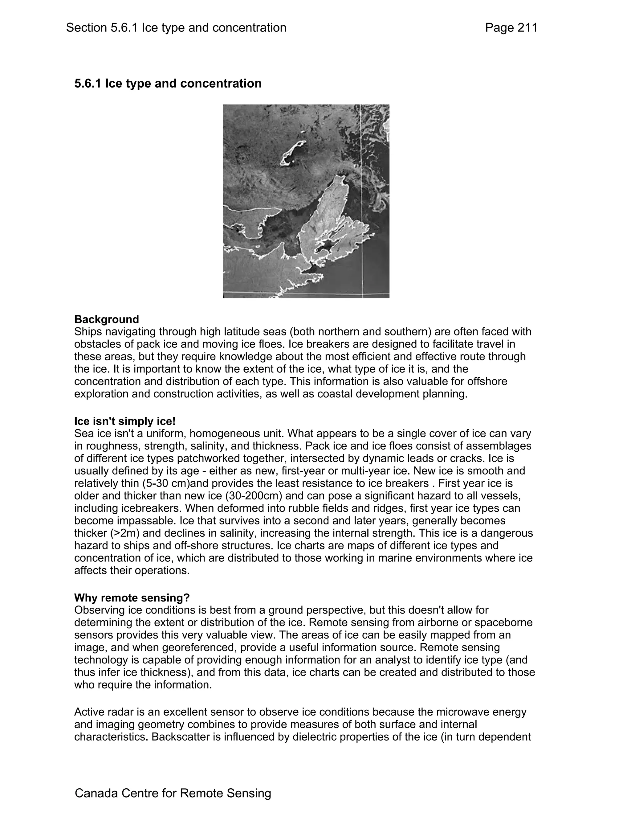 Section 5.6.1 Ice type and concentration                                                Page 211



 5.6.1 Ice type and concentration




 Background
 Ships navigating through high latitude seas (both northern and southern) are often faced with
 obstacles of pack ice and moving ice floes. Ice breakers are designed to facilitate travel in
 these areas, but they require knowledge about the most efficient and effective route through
 the ice. It is important to know the extent of the ice, what type of ice it is, and the
 concentration and distribution of each type. This information is also valuable for offshore
 exploration and construction activities, as well as coastal development planning.

 Ice isn't simply ice!
 Sea ice isn't a uniform, homogeneous unit. What appears to be a single cover of ice can vary
 in roughness, strength, salinity, and thickness. Pack ice and ice floes consist of assemblages
 of different ice types patchworked together, intersected by dynamic leads or cracks. Ice is
 usually defined by its age - either as new, first-year or multi-year ice. New ice is smooth and
 relatively thin (5-30 cm)and provides the least resistance to ice breakers . First year ice is
 older and thicker than new ice (30-200cm) and can pose a significant hazard to all vessels,
 including icebreakers. When deformed into rubble fields and ridges, first year ice types can
 become impassable. Ice that survives into a second and later years, generally becomes
 thicker (>2m) and declines in salinity, increasing the internal strength. This ice is a dangerous
 hazard to ships and off-shore structures. Ice charts are maps of different ice types and
 concentration of ice, which are distributed to those working in marine environments where ice
 affects their operations.

 Why remote sensing?
 Observing ice conditions is best from a ground perspective, but this doesn't allow for
 determining the extent or distribution of the ice. Remote sensing from airborne or spaceborne
 sensors provides this very valuable view. The areas of ice can be easily mapped from an
 image, and when georeferenced, provide a useful information source. Remote sensing
 technology is capable of providing enough information for an analyst to identify ice type (and
 thus infer ice thickness), and from this data, ice charts can be created and distributed to those
 who require the information.

 Active radar is an excellent sensor to observe ice conditions because the microwave energy
 and imaging geometry combines to provide measures of both surface and internal
 characteristics. Backscatter is influenced by dielectric properties of the ice (in turn dependent




 Canada Centre for Remote Sensing
 
