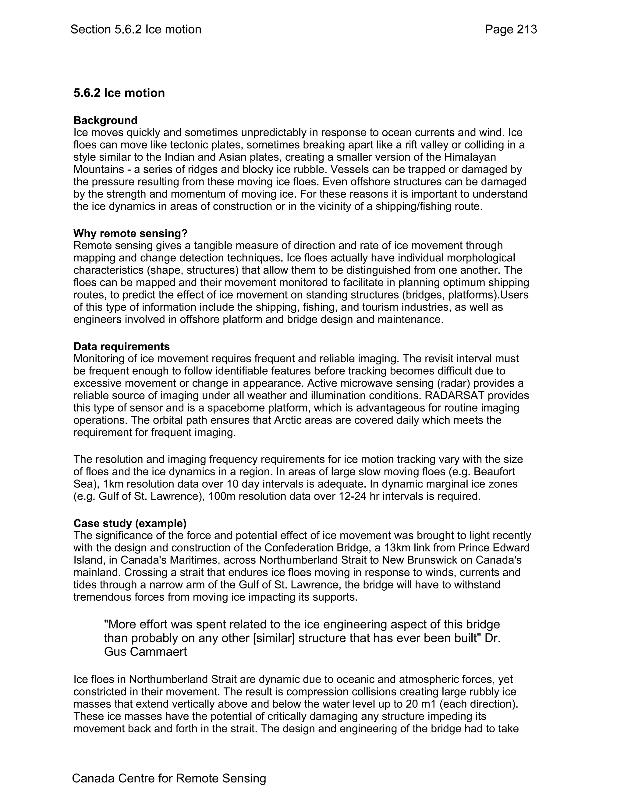 Section 5.6.2 Ice motion                                                                Page 213




5.6.2 Ice motion

Background
Ice moves quickly and sometimes unpredictably in response to ocean currents and wind. Ice
floes can move like tectonic plates, sometimes breaking apart like a rift valley or colliding in a
style similar to the Indian and Asian plates, creating a smaller version of the Himalayan
Mountains - a series of ridges and blocky ice rubble. Vessels can be trapped or damaged by
the pressure resulting from these moving ice floes. Even offshore structures can be damaged
by the strength and momentum of moving ice. For these reasons it is important to understand
the ice dynamics in areas of construction or in the vicinity of a shipping/fishing route.

Why remote sensing?
Remote sensing gives a tangible measure of direction and rate of ice movement through
mapping and change detection techniques. Ice floes actually have individual morphological
characteristics (shape, structures) that allow them to be distinguished from one another. The
floes can be mapped and their movement monitored to facilitate in planning optimum shipping
routes, to predict the effect of ice movement on standing structures (bridges, platforms).Users
of this type of information include the shipping, fishing, and tourism industries, as well as
engineers involved in offshore platform and bridge design and maintenance.

Data requirements
Monitoring of ice movement requires frequent and reliable imaging. The revisit interval must
be frequent enough to follow identifiable features before tracking becomes difficult due to
excessive movement or change in appearance. Active microwave sensing (radar) provides a
reliable source of imaging under all weather and illumination conditions. RADARSAT provides
this type of sensor and is a spaceborne platform, which is advantageous for routine imaging
operations. The orbital path ensures that Arctic areas are covered daily which meets the
requirement for frequent imaging.

The resolution and imaging frequency requirements for ice motion tracking vary with the size
of floes and the ice dynamics in a region. In areas of large slow moving floes (e.g. Beaufort
Sea), 1km resolution data over 10 day intervals is adequate. In dynamic marginal ice zones
(e.g. Gulf of St. Lawrence), 100m resolution data over 12-24 hr intervals is required.

Case study (example)
The significance of the force and potential effect of ice movement was brought to light recently
with the design and construction of the Confederation Bridge, a 13km link from Prince Edward
Island, in Canada's Maritimes, across Northumberland Strait to New Brunswick on Canada's
mainland. Crossing a strait that endures ice floes moving in response to winds, currents and
tides through a narrow arm of the Gulf of St. Lawrence, the bridge will have to withstand
tremendous forces from moving ice impacting its supports.

      "More effort was spent related to the ice engineering aspect of this bridge
      than probably on any other [similar] structure that has ever been built" Dr.
      Gus Cammaert

Ice floes in Northumberland Strait are dynamic due to oceanic and atmospheric forces, yet
constricted in their movement. The result is compression collisions creating large rubbly ice
masses that extend vertically above and below the water level up to 20 m1 (each direction).
These ice masses have the potential of critically damaging any structure impeding its
movement back and forth in the strait. The design and engineering of the bridge had to take



Canada Centre for Remote Sensing
 
