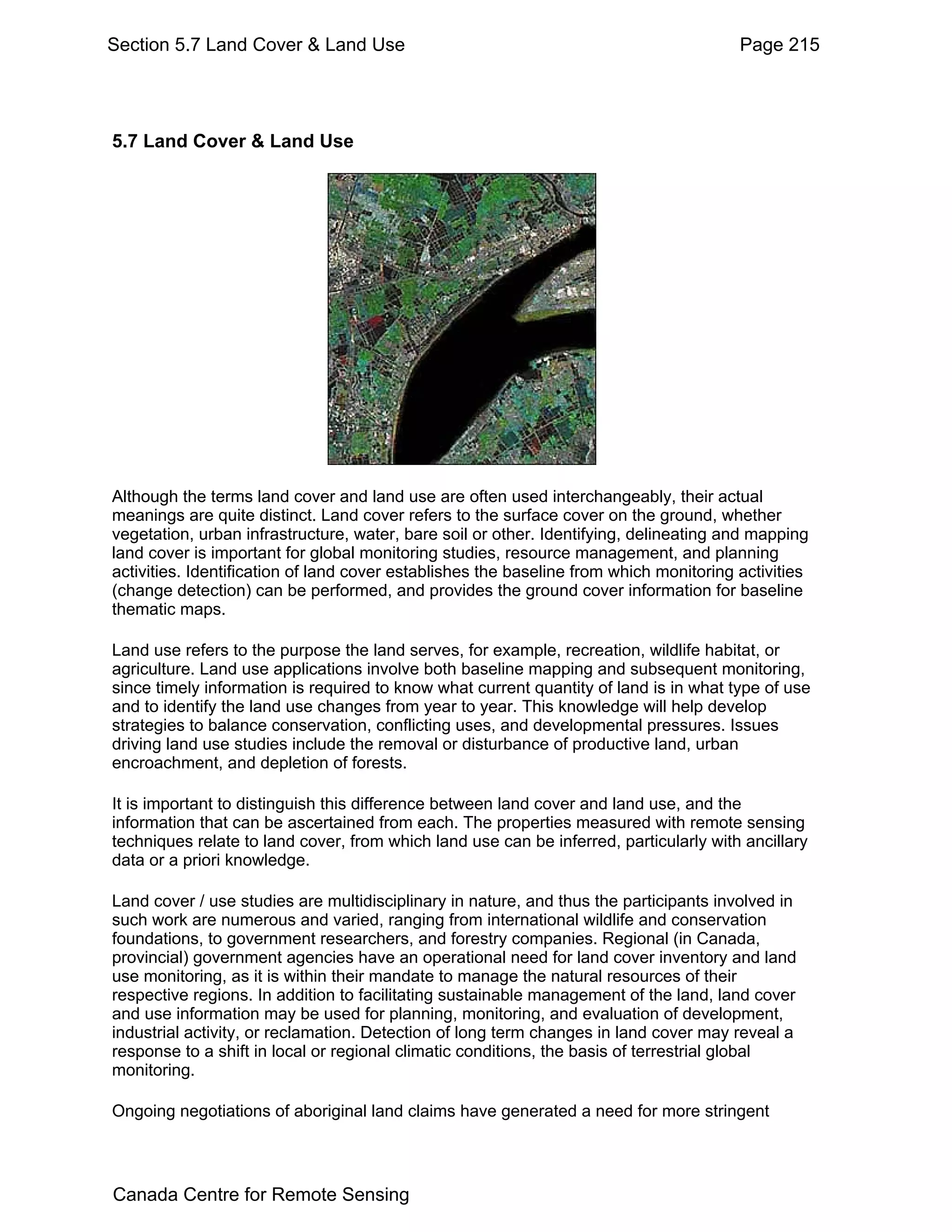 Section 5.7 Land Cover & Land Use                                                       Page 215




5.7 Land Cover & Land Use




Although the terms land cover and land use are often used interchangeably, their actual
meanings are quite distinct. Land cover refers to the surface cover on the ground, whether
vegetation, urban infrastructure, water, bare soil or other. Identifying, delineating and mapping
land cover is important for global monitoring studies, resource management, and planning
activities. Identification of land cover establishes the baseline from which monitoring activities
(change detection) can be performed, and provides the ground cover information for baseline
thematic maps.

Land use refers to the purpose the land serves, for example, recreation, wildlife habitat, or
agriculture. Land use applications involve both baseline mapping and subsequent monitoring,
since timely information is required to know what current quantity of land is in what type of use
and to identify the land use changes from year to year. This knowledge will help develop
strategies to balance conservation, conflicting uses, and developmental pressures. Issues
driving land use studies include the removal or disturbance of productive land, urban
encroachment, and depletion of forests.

It is important to distinguish this difference between land cover and land use, and the
information that can be ascertained from each. The properties measured with remote sensing
techniques relate to land cover, from which land use can be inferred, particularly with ancillary
data or a priori knowledge.

Land cover / use studies are multidisciplinary in nature, and thus the participants involved in
such work are numerous and varied, ranging from international wildlife and conservation
foundations, to government researchers, and forestry companies. Regional (in Canada,
provincial) government agencies have an operational need for land cover inventory and land
use monitoring, as it is within their mandate to manage the natural resources of their
respective regions. In addition to facilitating sustainable management of the land, land cover
and use information may be used for planning, monitoring, and evaluation of development,
industrial activity, or reclamation. Detection of long term changes in land cover may reveal a
response to a shift in local or regional climatic conditions, the basis of terrestrial global
monitoring.

Ongoing negotiations of aboriginal land claims have generated a need for more stringent




Canada Centre for Remote Sensing
 