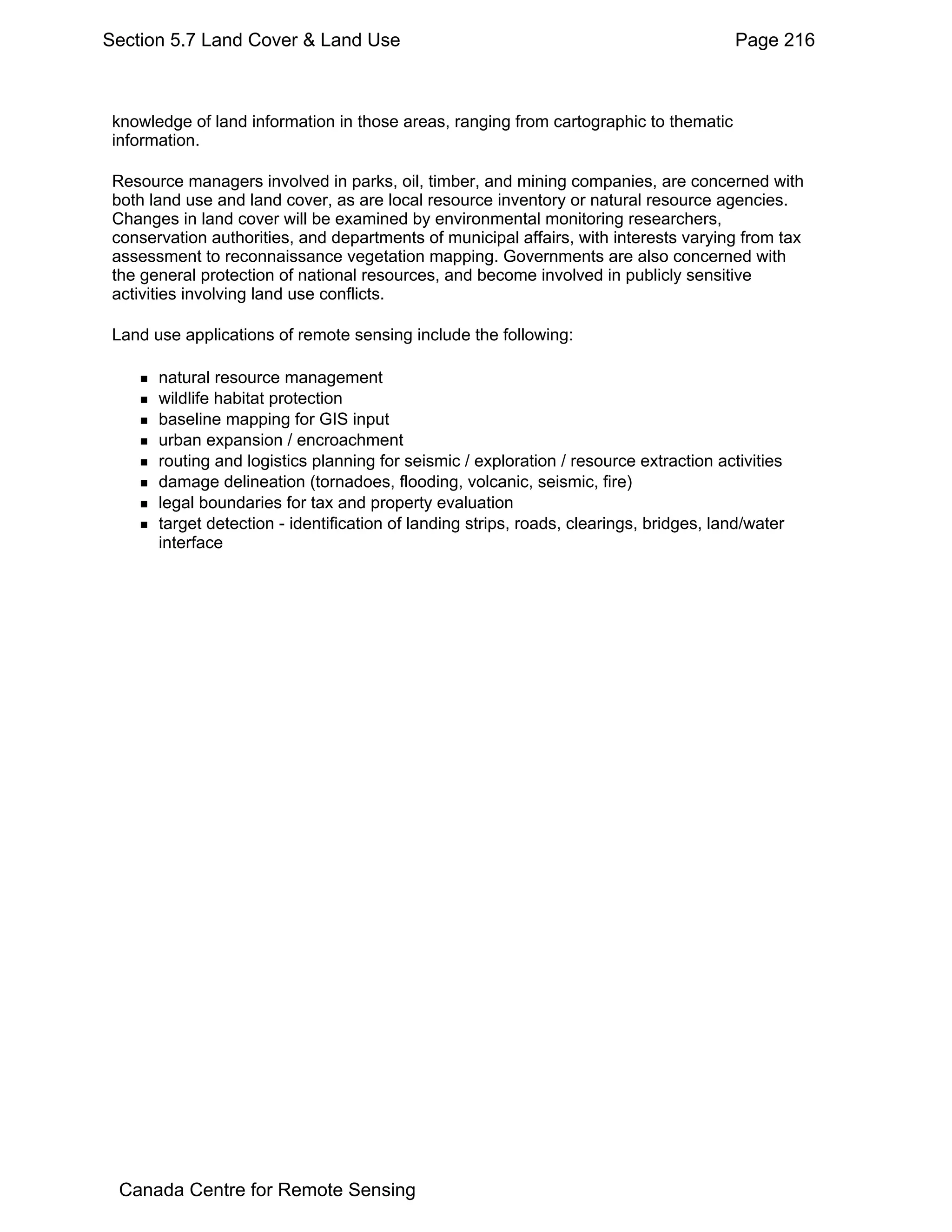 Section 5.7 Land Cover & Land Use                                                        Page 216



 knowledge of land information in those areas, ranging from cartographic to thematic
 information.

 Resource managers involved in parks, oil, timber, and mining companies, are concerned with
 both land use and land cover, as are local resource inventory or natural resource agencies.
 Changes in land cover will be examined by environmental monitoring researchers,
 conservation authorities, and departments of municipal affairs, with interests varying from tax
 assessment to reconnaissance vegetation mapping. Governments are also concerned with
 the general protection of national resources, and become involved in publicly sensitive
 activities involving land use conflicts.

 Land use applications of remote sensing include the following:

       natural resource management
       wildlife habitat protection
       baseline mapping for GIS input
       urban expansion / encroachment
       routing and logistics planning for seismic / exploration / resource extraction activities
       damage delineation (tornadoes, flooding, volcanic, seismic, fire)
       legal boundaries for tax and property evaluation
       target detection - identification of landing strips, roads, clearings, bridges, land/water
       interface




 Canada Centre for Remote Sensing
 