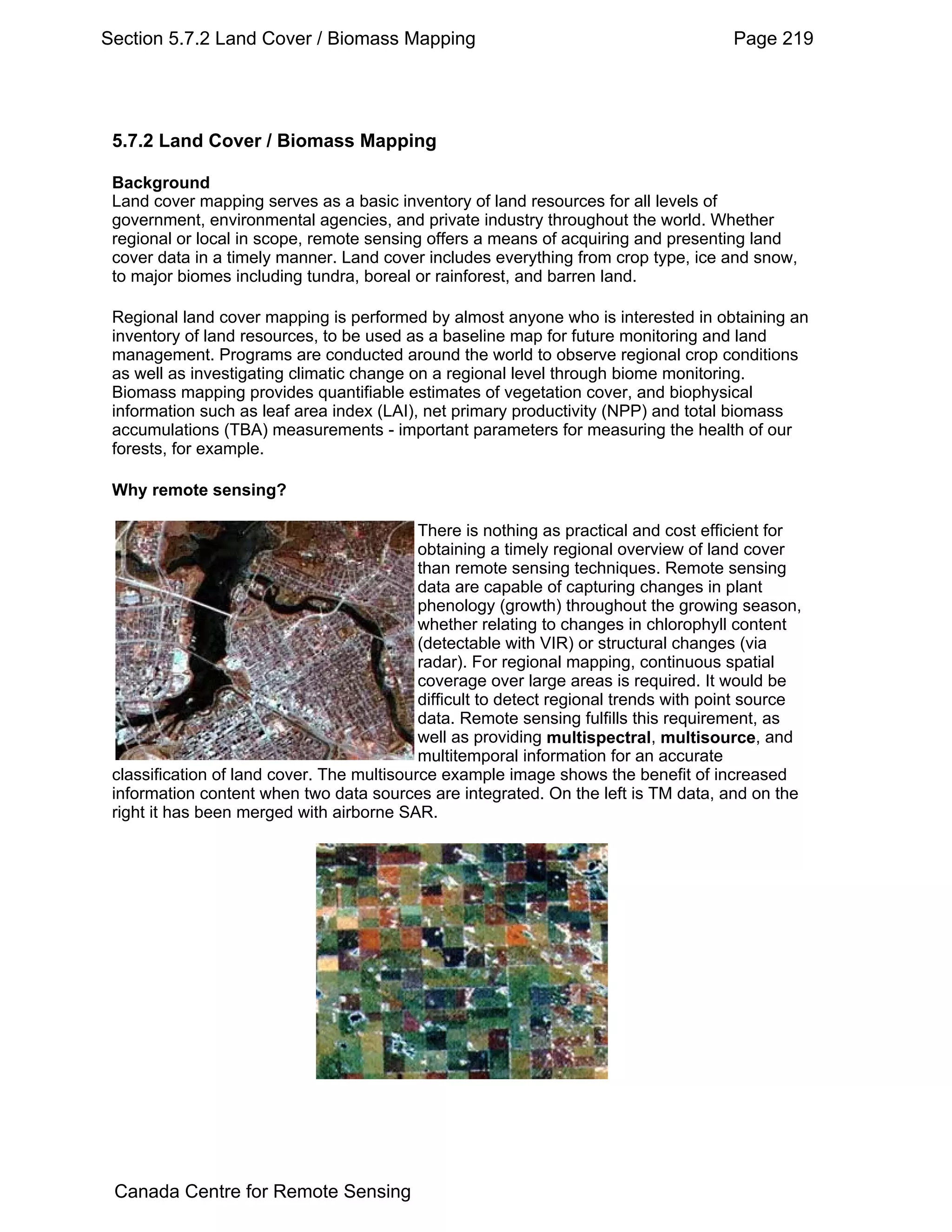 Section 5.7.2 Land Cover / Biomass Mapping                                             Page 219




 5.7.2 Land Cover / Biomass Mapping

 Background
 Land cover mapping serves as a basic inventory of land resources for all levels of
 government, environmental agencies, and private industry throughout the world. Whether
 regional or local in scope, remote sensing offers a means of acquiring and presenting land
 cover data in a timely manner. Land cover includes everything from crop type, ice and snow,
 to major biomes including tundra, boreal or rainforest, and barren land.

 Regional land cover mapping is performed by almost anyone who is interested in obtaining an
 inventory of land resources, to be used as a baseline map for future monitoring and land
 management. Programs are conducted around the world to observe regional crop conditions
 as well as investigating climatic change on a regional level through biome monitoring.
 Biomass mapping provides quantifiable estimates of vegetation cover, and biophysical
 information such as leaf area index (LAI), net primary productivity (NPP) and total biomass
 accumulations (TBA) measurements - important parameters for measuring the health of our
 forests, for example.

 Why remote sensing?

                                            There is nothing as practical and cost efficient for
                                            obtaining a timely regional overview of land cover
                                            than remote sensing techniques. Remote sensing
                                            data are capable of capturing changes in plant
                                            phenology (growth) throughout the growing season,
                                            whether relating to changes in chlorophyll content
                                            (detectable with VIR) or structural changes (via
                                            radar). For regional mapping, continuous spatial
                                            coverage over large areas is required. It would be
                                            difficult to detect regional trends with point source
                                            data. Remote sensing fulfills this requirement, as
                                            well as providing multispectral, multisource, and
                                            multitemporal information for an accurate
 classification of land cover. The multisource example image shows the benefit of increased
 information content when two data sources are integrated. On the left is TM data, and on the
 right it has been merged with airborne SAR.




 Canada Centre for Remote Sensing
 