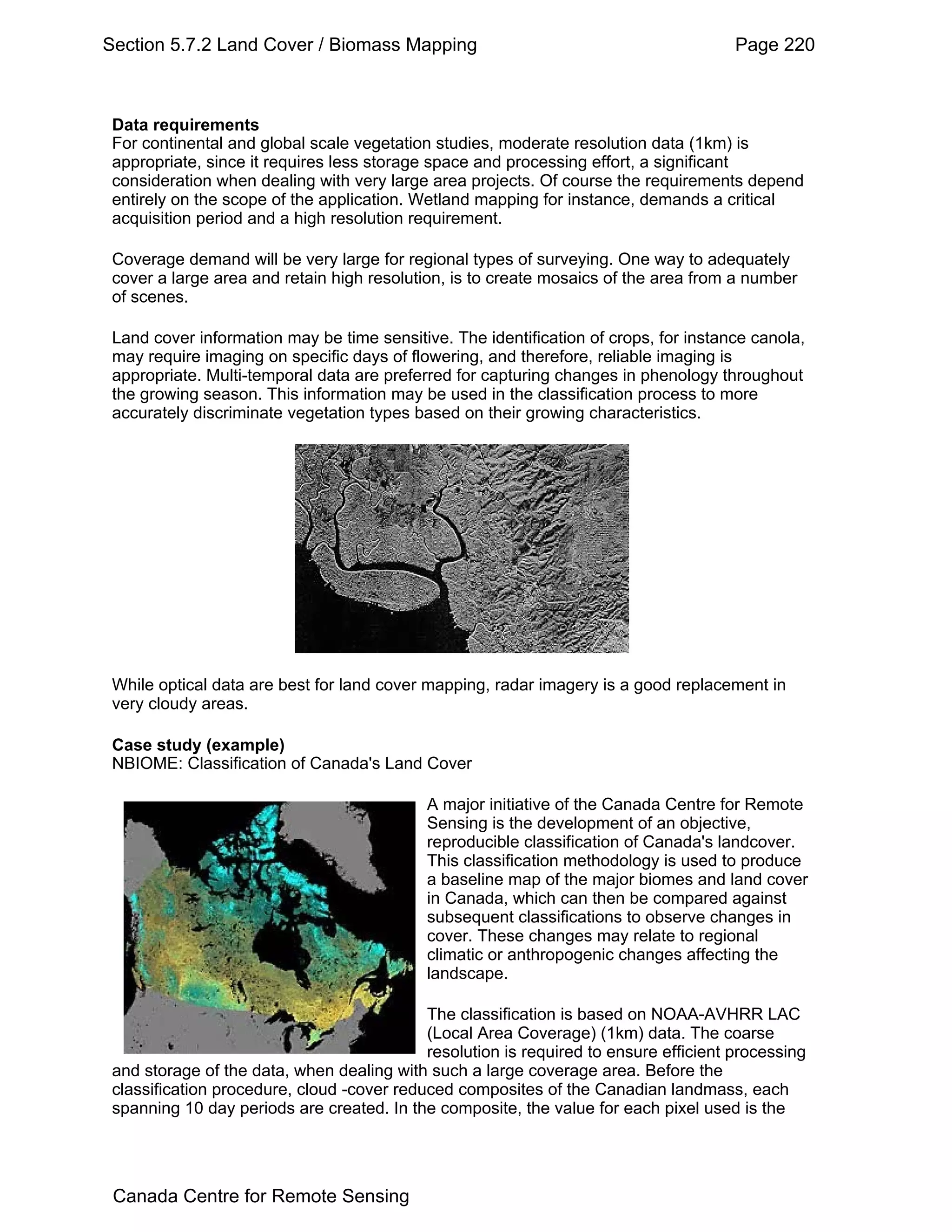 Section 5.7.2 Land Cover / Biomass Mapping                                             Page 220



 Data requirements
 For continental and global scale vegetation studies, moderate resolution data (1km) is
 appropriate, since it requires less storage space and processing effort, a significant
 consideration when dealing with very large area projects. Of course the requirements depend
 entirely on the scope of the application. Wetland mapping for instance, demands a critical
 acquisition period and a high resolution requirement.

 Coverage demand will be very large for regional types of surveying. One way to adequately
 cover a large area and retain high resolution, is to create mosaics of the area from a number
 of scenes.

 Land cover information may be time sensitive. The identification of crops, for instance canola,
 may require imaging on specific days of flowering, and therefore, reliable imaging is
 appropriate. Multi-temporal data are preferred for capturing changes in phenology throughout
 the growing season. This information may be used in the classification process to more
 accurately discriminate vegetation types based on their growing characteristics.




 While optical data are best for land cover mapping, radar imagery is a good replacement in
 very cloudy areas.

 Case study (example)
 NBIOME: Classification of Canada's Land Cover

                                            A major initiative of the Canada Centre for Remote
                                            Sensing is the development of an objective,
                                            reproducible classification of Canada's landcover.
                                            This classification methodology is used to produce
                                            a baseline map of the major biomes and land cover
                                            in Canada, which can then be compared against
                                            subsequent classifications to observe changes in
                                            cover. These changes may relate to regional
                                            climatic or anthropogenic changes affecting the
                                            landscape.

                                            The classification is based on NOAA-AVHRR LAC
                                            (Local Area Coverage) (1km) data. The coarse
                                            resolution is required to ensure efficient processing
 and storage of the data, when dealing with such a large coverage area. Before the
 classification procedure, cloud -cover reduced composites of the Canadian landmass, each
 spanning 10 day periods are created. In the composite, the value for each pixel used is the




 Canada Centre for Remote Sensing
 