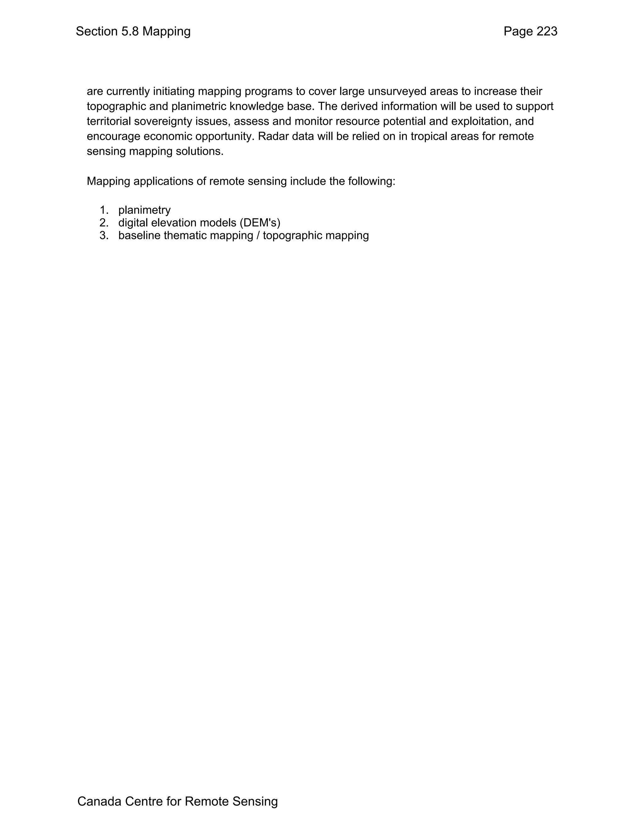 Section 5.8 Mapping                                                               Page 223



 are currently initiating mapping programs to cover large unsurveyed areas to increase their
 topographic and planimetric knowledge base. The derived information will be used to support
 territorial sovereignty issues, assess and monitor resource potential and exploitation, and
 encourage economic opportunity. Radar data will be relied on in tropical areas for remote
 sensing mapping solutions.

 Mapping applications of remote sensing include the following:

   1. planimetry
   2. digital elevation models (DEM's)
   3. baseline thematic mapping / topographic mapping




Canada Centre for Remote Sensing
 