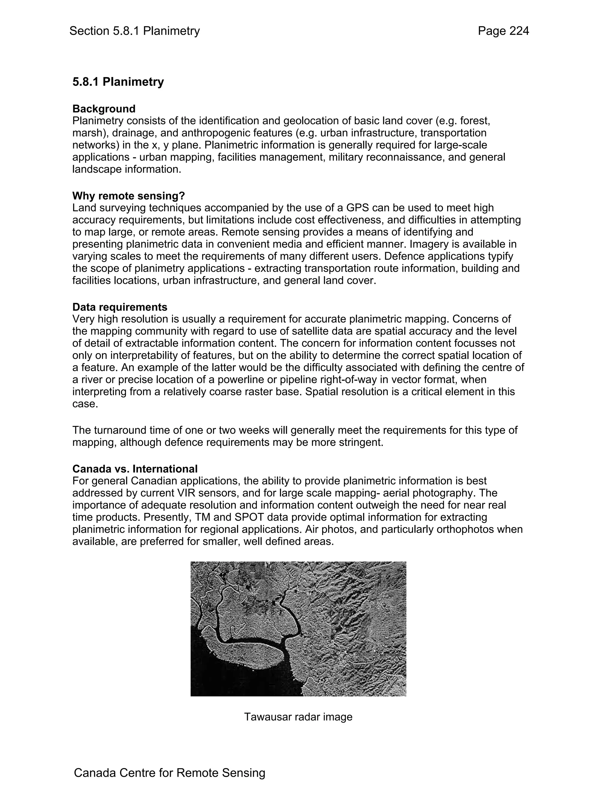 Section 5.8.1 Planimetry                                                                  Page 224



5.8.1 Planimetry

Background
Planimetry consists of the identification and geolocation of basic land cover (e.g. forest,
marsh), drainage, and anthropogenic features (e.g. urban infrastructure, transportation
networks) in the x, y plane. Planimetric information is generally required for large-scale
applications - urban mapping, facilities management, military reconnaissance, and general
landscape information.

Why remote sensing?
Land surveying techniques accompanied by the use of a GPS can be used to meet high
accuracy requirements, but limitations include cost effectiveness, and difficulties in attempting
to map large, or remote areas. Remote sensing provides a means of identifying and
presenting planimetric data in convenient media and efficient manner. Imagery is available in
varying scales to meet the requirements of many different users. Defence applications typify
the scope of planimetry applications - extracting transportation route information, building and
facilities locations, urban infrastructure, and general land cover.

Data requirements
Very high resolution is usually a requirement for accurate planimetric mapping. Concerns of
the mapping community with regard to use of satellite data are spatial accuracy and the level
of detail of extractable information content. The concern for information content focusses not
only on interpretability of features, but on the ability to determine the correct spatial location of
a feature. An example of the latter would be the difficulty associated with defining the centre of
a river or precise location of a powerline or pipeline right-of-way in vector format, when
interpreting from a relatively coarse raster base. Spatial resolution is a critical element in this
case.

The turnaround time of one or two weeks will generally meet the requirements for this type of
mapping, although defence requirements may be more stringent.

Canada vs. International
For general Canadian applications, the ability to provide planimetric information is best
addressed by current VIR sensors, and for large scale mapping- aerial photography. The
importance of adequate resolution and information content outweigh the need for near real
time products. Presently, TM and SPOT data provide optimal information for extracting
planimetric information for regional applications. Air photos, and particularly orthophotos when
available, are preferred for smaller, well defined areas.




                                      Tawausar radar image




Canada Centre for Remote Sensing
 