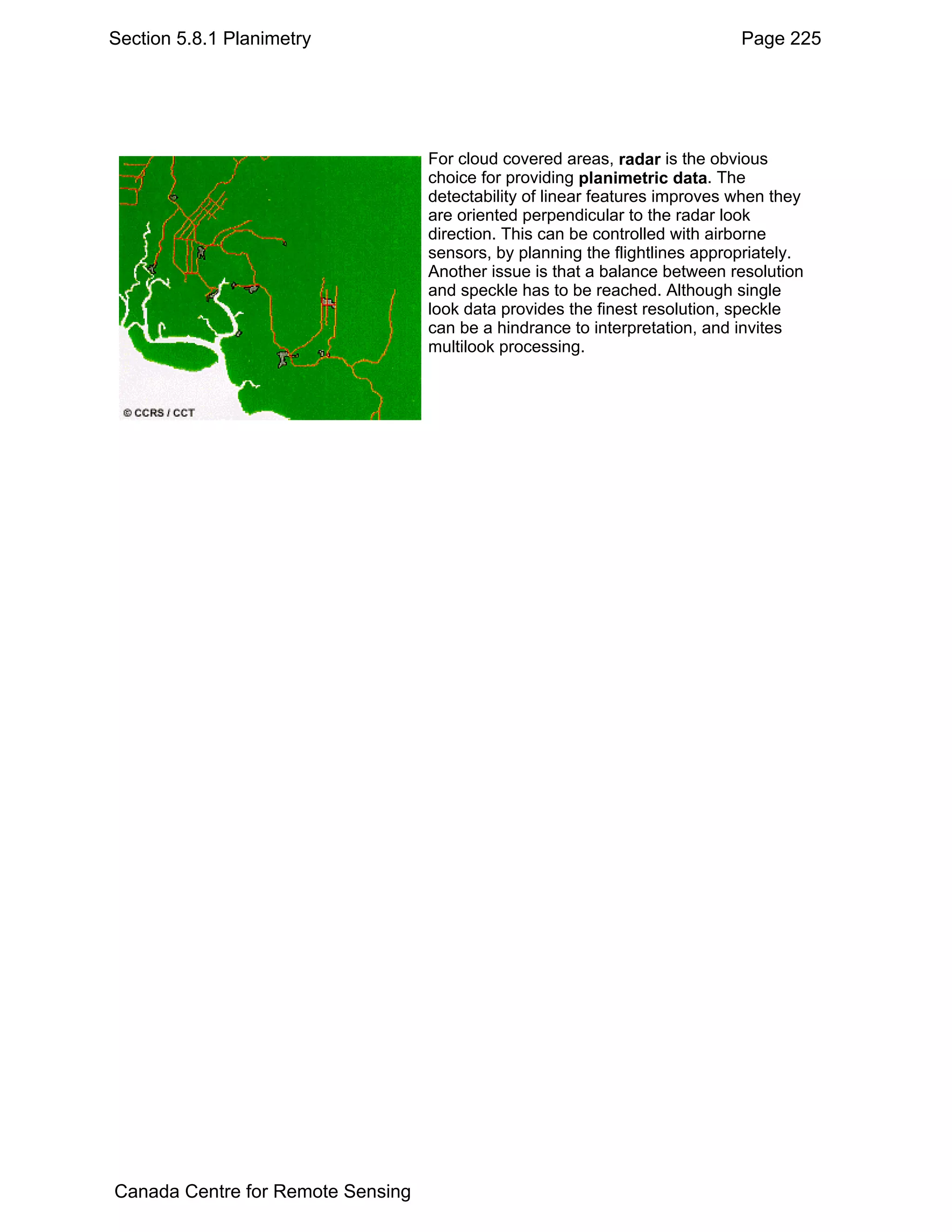 Section 5.8.1 Planimetry                                                     Page 225




                                   For cloud covered areas, radar is the obvious
                                   choice for providing planimetric data. The
                                   detectability of linear features improves when they
                                   are oriented perpendicular to the radar look
                                   direction. This can be controlled with airborne
                                   sensors, by planning the flightlines appropriately.
                                   Another issue is that a balance between resolution
                                   and speckle has to be reached. Although single
                                   look data provides the finest resolution, speckle
                                   can be a hindrance to interpretation, and invites
                                   multilook processing.




Canada Centre for Remote Sensing
 