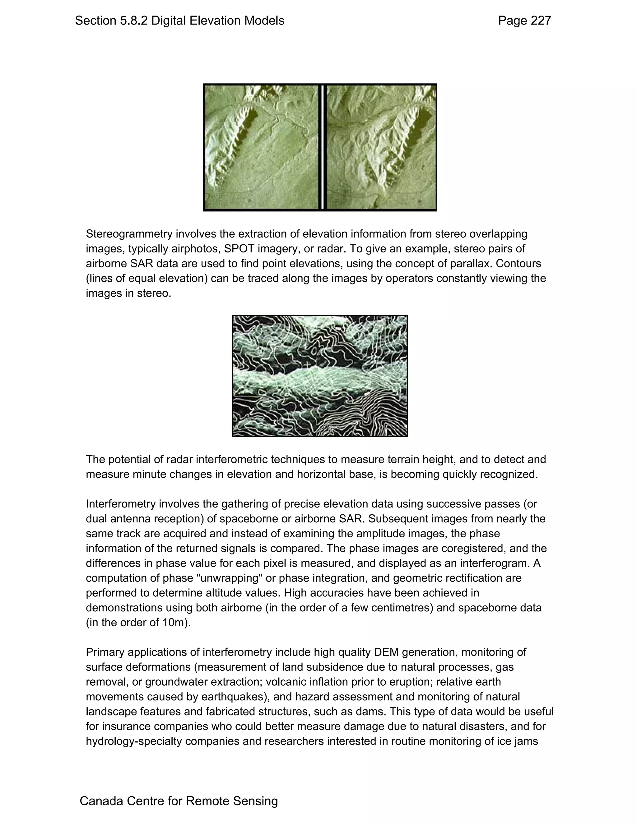 Section 5.8.2 Digital Elevation Models                                               Page 227




 Stereogrammetry involves the extraction of elevation information from stereo overlapping
 images, typically airphotos, SPOT imagery, or radar. To give an example, stereo pairs of
 airborne SAR data are used to find point elevations, using the concept of parallax. Contours
 (lines of equal elevation) can be traced along the images by operators constantly viewing the
 images in stereo.




 The potential of radar interferometric techniques to measure terrain height, and to detect and
 measure minute changes in elevation and horizontal base, is becoming quickly recognized.

 Interferometry involves the gathering of precise elevation data using successive passes (or
 dual antenna reception) of spaceborne or airborne SAR. Subsequent images from nearly the
 same track are acquired and instead of examining the amplitude images, the phase
 information of the returned signals is compared. The phase images are coregistered, and the
 differences in phase value for each pixel is measured, and displayed as an interferogram. A
 computation of phase "unwrapping" or phase integration, and geometric rectification are
 performed to determine altitude values. High accuracies have been achieved in
 demonstrations using both airborne (in the order of a few centimetres) and spaceborne data
 (in the order of 10m).

 Primary applications of interferometry include high quality DEM generation, monitoring of
 surface deformations (measurement of land subsidence due to natural processes, gas
 removal, or groundwater extraction; volcanic inflation prior to eruption; relative earth
 movements caused by earthquakes), and hazard assessment and monitoring of natural
 landscape features and fabricated structures, such as dams. This type of data would be useful
 for insurance companies who could better measure damage due to natural disasters, and for
 hydrology-specialty companies and researchers interested in routine monitoring of ice jams




Canada Centre for Remote Sensing
 