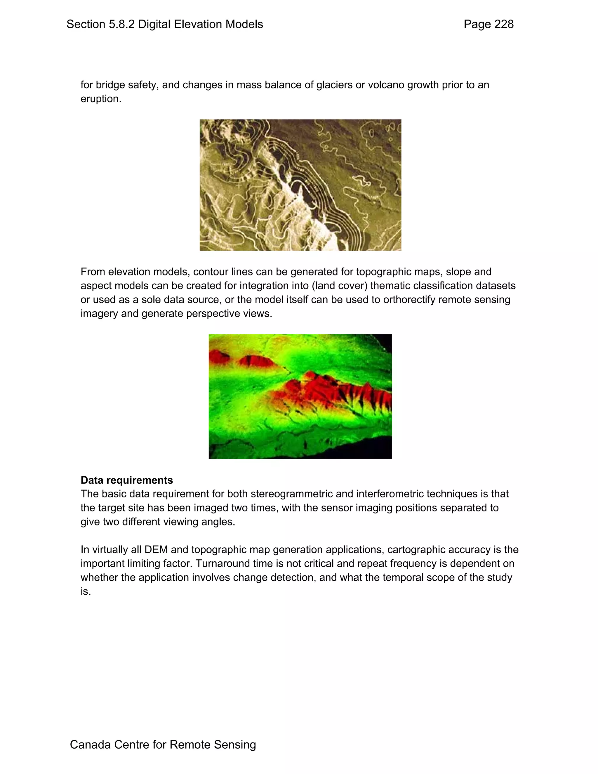 Section 5.8.2 Digital Elevation Models                                               Page 228




  for bridge safety, and changes in mass balance of glaciers or volcano growth prior to an
  eruption.




  From elevation models, contour lines can be generated for topographic maps, slope and
  aspect models can be created for integration into (land cover) thematic classification datasets
  or used as a sole data source, or the model itself can be used to orthorectify remote sensing
  imagery and generate perspective views.




  Data requirements
  The basic data requirement for both stereogrammetric and interferometric techniques is that
  the target site has been imaged two times, with the sensor imaging positions separated to
  give two different viewing angles.

  In virtually all DEM and topographic map generation applications, cartographic accuracy is the
  important limiting factor. Turnaround time is not critical and repeat frequency is dependent on
  whether the application involves change detection, and what the temporal scope of the study
  is.




Canada Centre for Remote Sensing
 