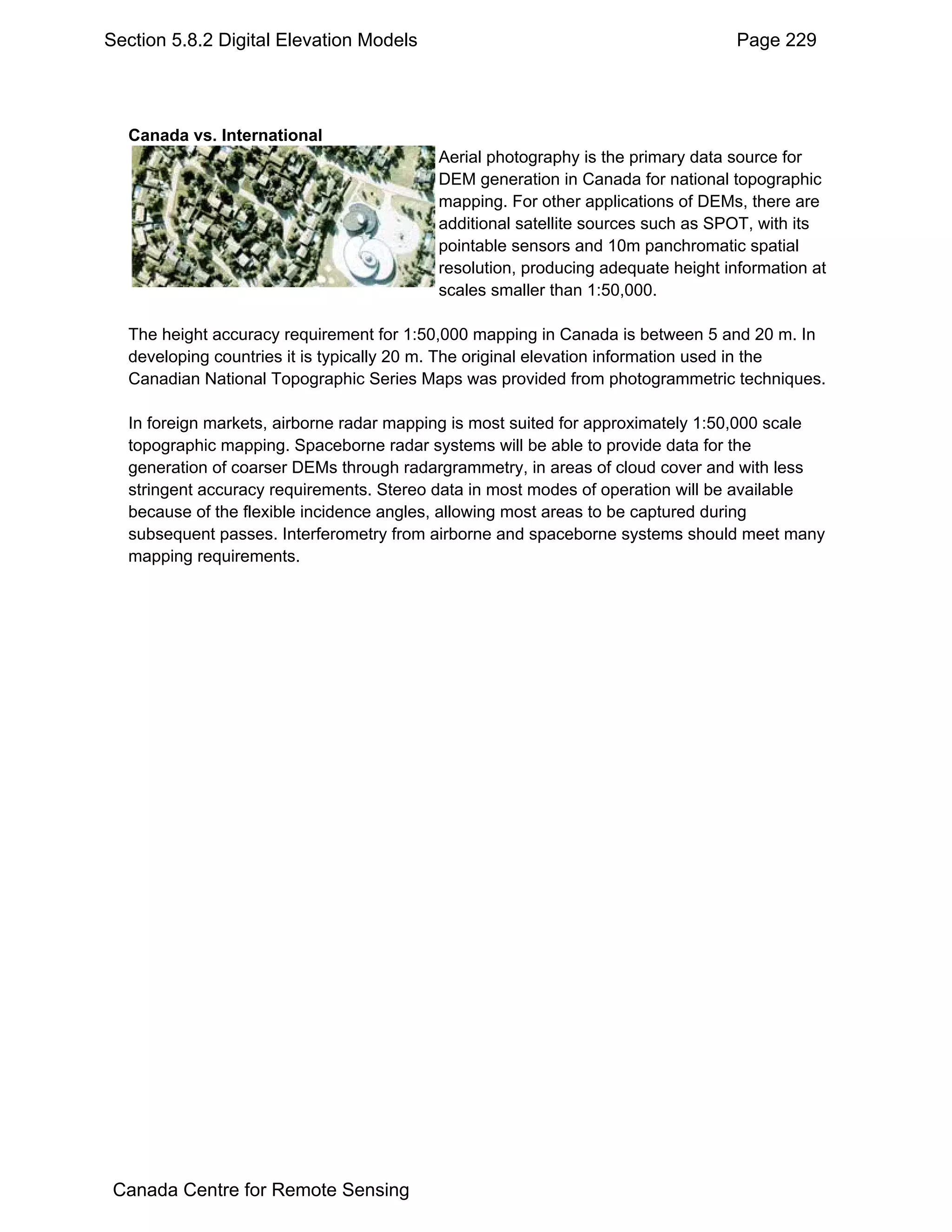 Section 5.8.2 Digital Elevation Models                                            Page 229




  Canada vs. International
                                          Aerial photography is the primary data source for
                                          DEM generation in Canada for national topographic
                                          mapping. For other applications of DEMs, there are
                                          additional satellite sources such as SPOT, with its
                                          pointable sensors and 10m panchromatic spatial
                                          resolution, producing adequate height information at
                                          scales smaller than 1:50,000.

  The height accuracy requirement for 1:50,000 mapping in Canada is between 5 and 20 m. In
  developing countries it is typically 20 m. The original elevation information used in the
  Canadian National Topographic Series Maps was provided from photogrammetric techniques.

  In foreign markets, airborne radar mapping is most suited for approximately 1:50,000 scale
  topographic mapping. Spaceborne radar systems will be able to provide data for the
  generation of coarser DEMs through radargrammetry, in areas of cloud cover and with less
  stringent accuracy requirements. Stereo data in most modes of operation will be available
  because of the flexible incidence angles, allowing most areas to be captured during
  subsequent passes. Interferometry from airborne and spaceborne systems should meet many
  mapping requirements.




 Canada Centre for Remote Sensing
 