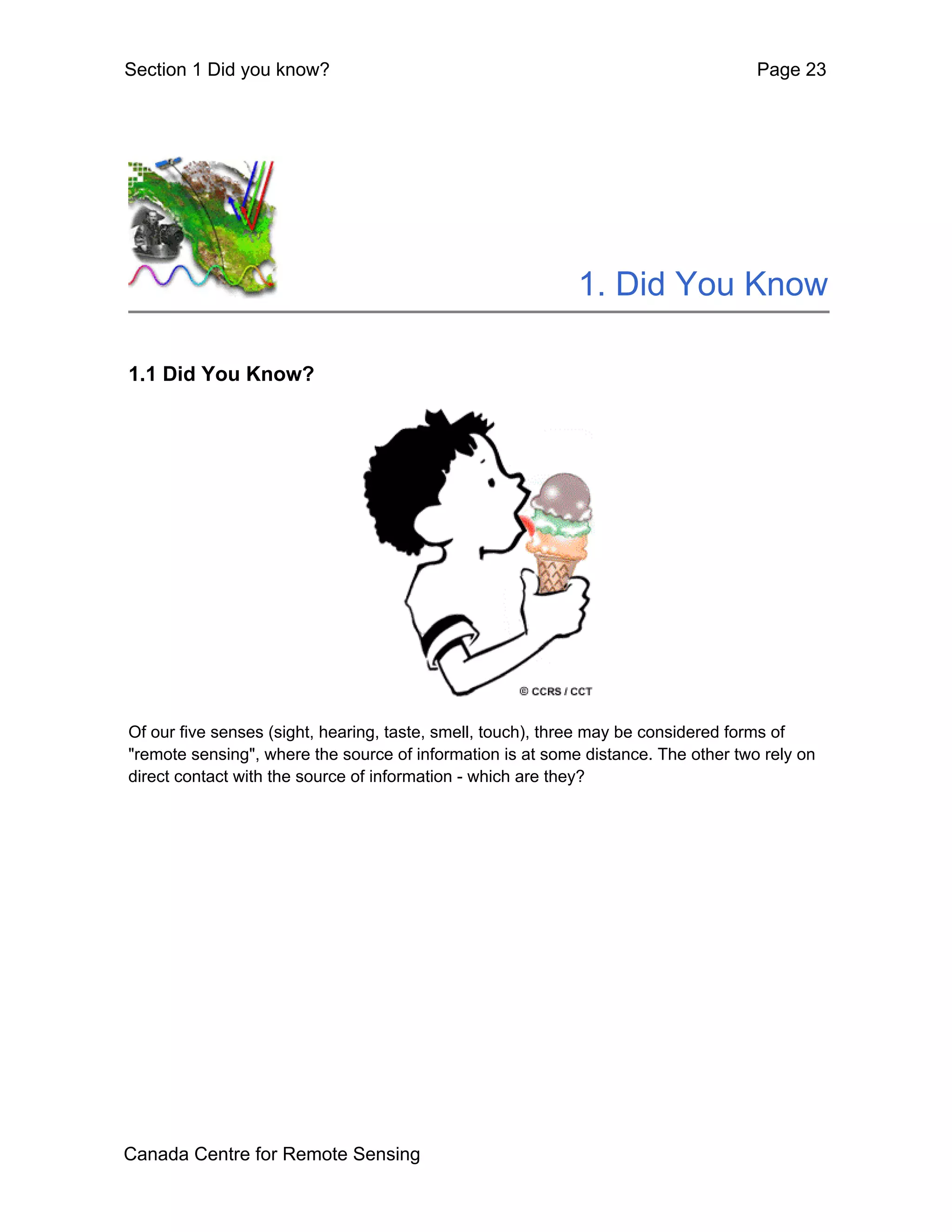 Section 1 Did you know?                                                             Page 23




                                                            1. Did You Know

1.1 Did You Know?




Of our five senses (sight, hearing, taste, smell, touch), three may be considered forms of
"remote sensing", where the source of information is at some distance. The other two rely on
direct contact with the source of information - which are they?




Canada Centre for Remote Sensing
 