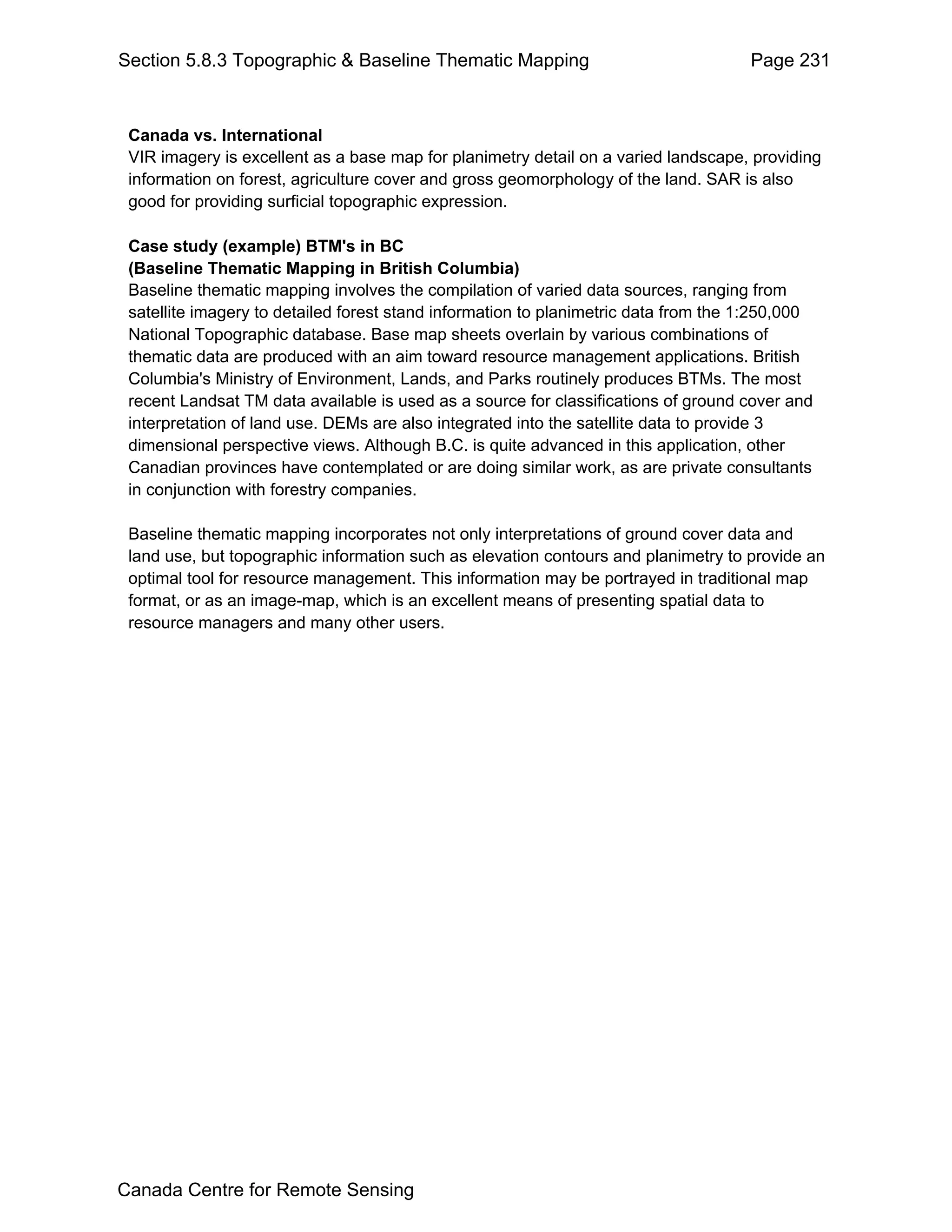 Section 5.8.3 Topographic & Baseline Thematic Mapping                                Page 231


 Canada vs. International
 VIR imagery is excellent as a base map for planimetry detail on a varied landscape, providing
 information on forest, agriculture cover and gross geomorphology of the land. SAR is also
 good for providing surficial topographic expression.

 Case study (example) BTM's in BC
 (Baseline Thematic Mapping in British Columbia)
 Baseline thematic mapping involves the compilation of varied data sources, ranging from
 satellite imagery to detailed forest stand information to planimetric data from the 1:250,000
 National Topographic database. Base map sheets overlain by various combinations of
 thematic data are produced with an aim toward resource management applications. British
 Columbia's Ministry of Environment, Lands, and Parks routinely produces BTMs. The most
 recent Landsat TM data available is used as a source for classifications of ground cover and
 interpretation of land use. DEMs are also integrated into the satellite data to provide 3
 dimensional perspective views. Although B.C. is quite advanced in this application, other
 Canadian provinces have contemplated or are doing similar work, as are private consultants
 in conjunction with forestry companies.

 Baseline thematic mapping incorporates not only interpretations of ground cover data and
 land use, but topographic information such as elevation contours and planimetry to provide an
 optimal tool for resource management. This information may be portrayed in traditional map
 format, or as an image-map, which is an excellent means of presenting spatial data to
 resource managers and many other users.




Canada Centre for Remote Sensing
 