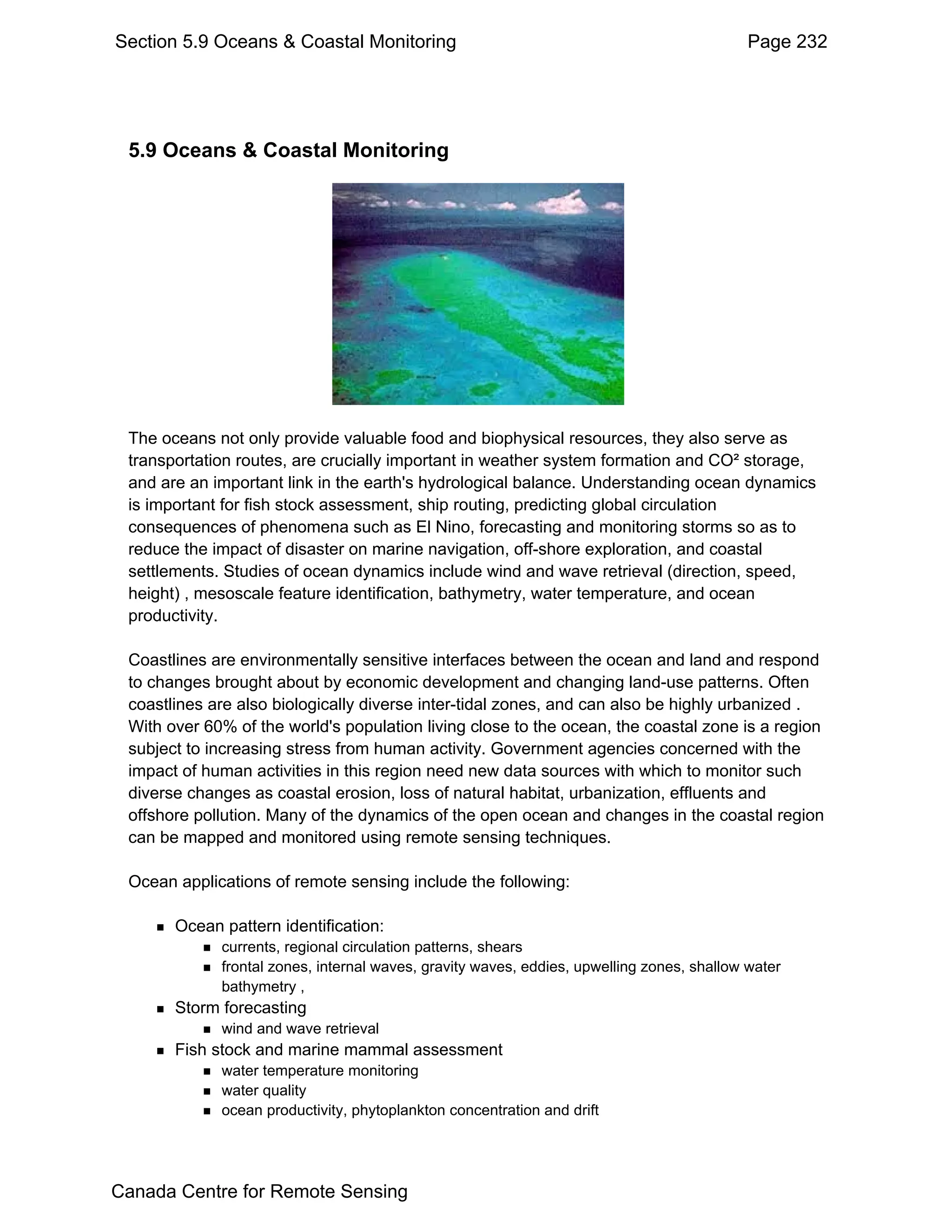 Section 5.9 Oceans & Coastal Monitoring                                                     Page 232




 5.9 Oceans & Coastal Monitoring




 The oceans not only provide valuable food and biophysical resources, they also serve as
 transportation routes, are crucially important in weather system formation and CO² storage,
 and are an important link in the earth's hydrological balance. Understanding ocean dynamics
 is important for fish stock assessment, ship routing, predicting global circulation
 consequences of phenomena such as El Nino, forecasting and monitoring storms so as to
 reduce the impact of disaster on marine navigation, off-shore exploration, and coastal
 settlements. Studies of ocean dynamics include wind and wave retrieval (direction, speed,
 height) , mesoscale feature identification, bathymetry, water temperature, and ocean
 productivity.

 Coastlines are environmentally sensitive interfaces between the ocean and land and respond
 to changes brought about by economic development and changing land-use patterns. Often
 coastlines are also biologically diverse inter-tidal zones, and can also be highly urbanized .
 With over 60% of the world's population living close to the ocean, the coastal zone is a region
 subject to increasing stress from human activity. Government agencies concerned with the
 impact of human activities in this region need new data sources with which to monitor such
 diverse changes as coastal erosion, loss of natural habitat, urbanization, effluents and
 offshore pollution. Many of the dynamics of the open ocean and changes in the coastal region
 can be mapped and monitored using remote sensing techniques.

 Ocean applications of remote sensing include the following:

       Ocean pattern identification:
             currents, regional circulation patterns, shears
             frontal zones, internal waves, gravity waves, eddies, upwelling zones, shallow water
             bathymetry ,
       Storm forecasting
             wind and wave retrieval
       Fish stock and marine mammal assessment
             water temperature monitoring
             water quality
             ocean productivity, phytoplankton concentration and drift




Canada Centre for Remote Sensing
 