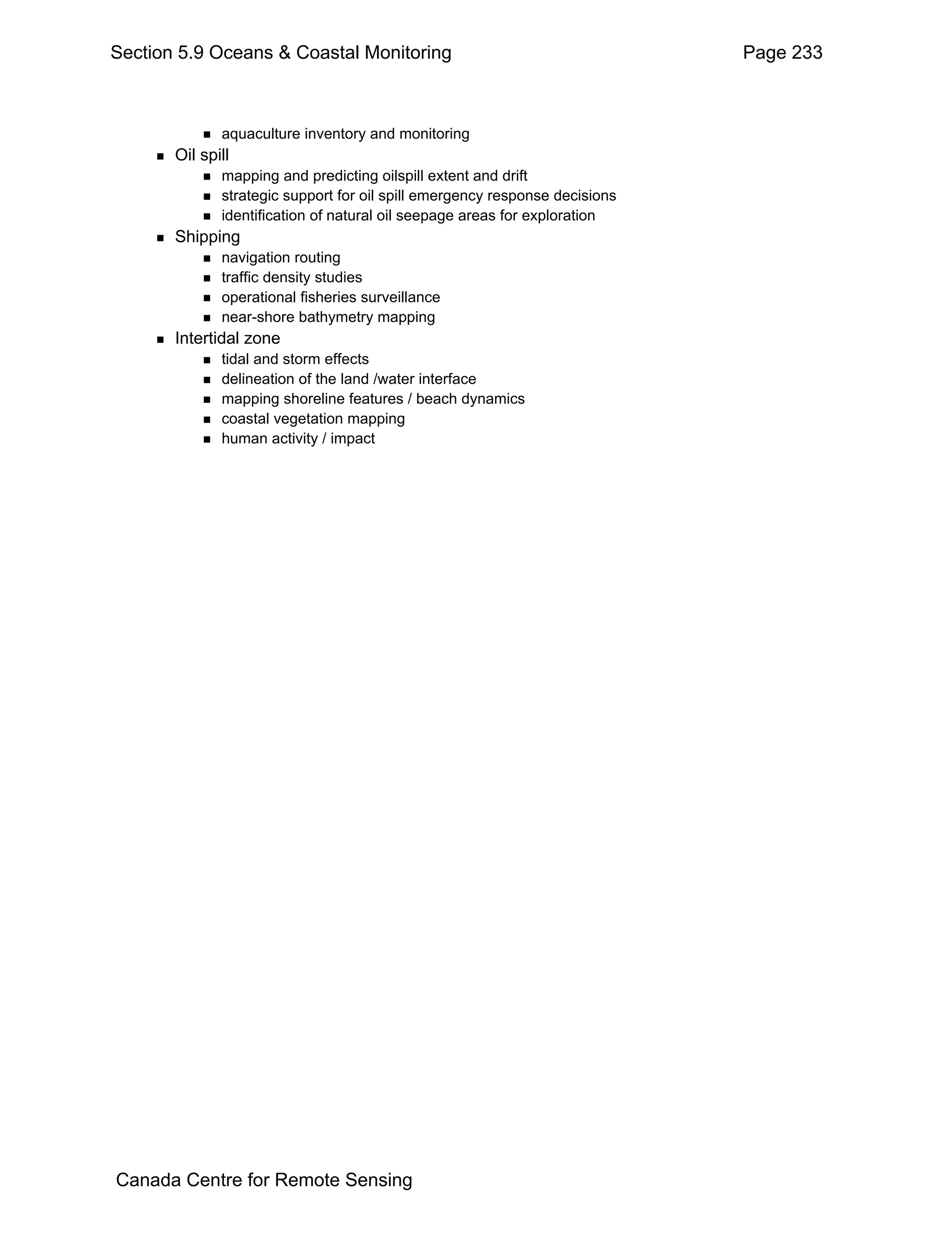 Section 5.9 Oceans & Coastal Monitoring                                      Page 233



              aquaculture inventory and monitoring
       Oil spill
              mapping and predicting oilspill extent and drift
              strategic support for oil spill emergency response decisions
              identification of natural oil seepage areas for exploration
       Shipping
              navigation routing
              traffic density studies
              operational fisheries surveillance
              near-shore bathymetry mapping
       Intertidal zone
              tidal and storm effects
              delineation of the land /water interface
              mapping shoreline features / beach dynamics
              coastal vegetation mapping
              human activity / impact




Canada Centre for Remote Sensing
 