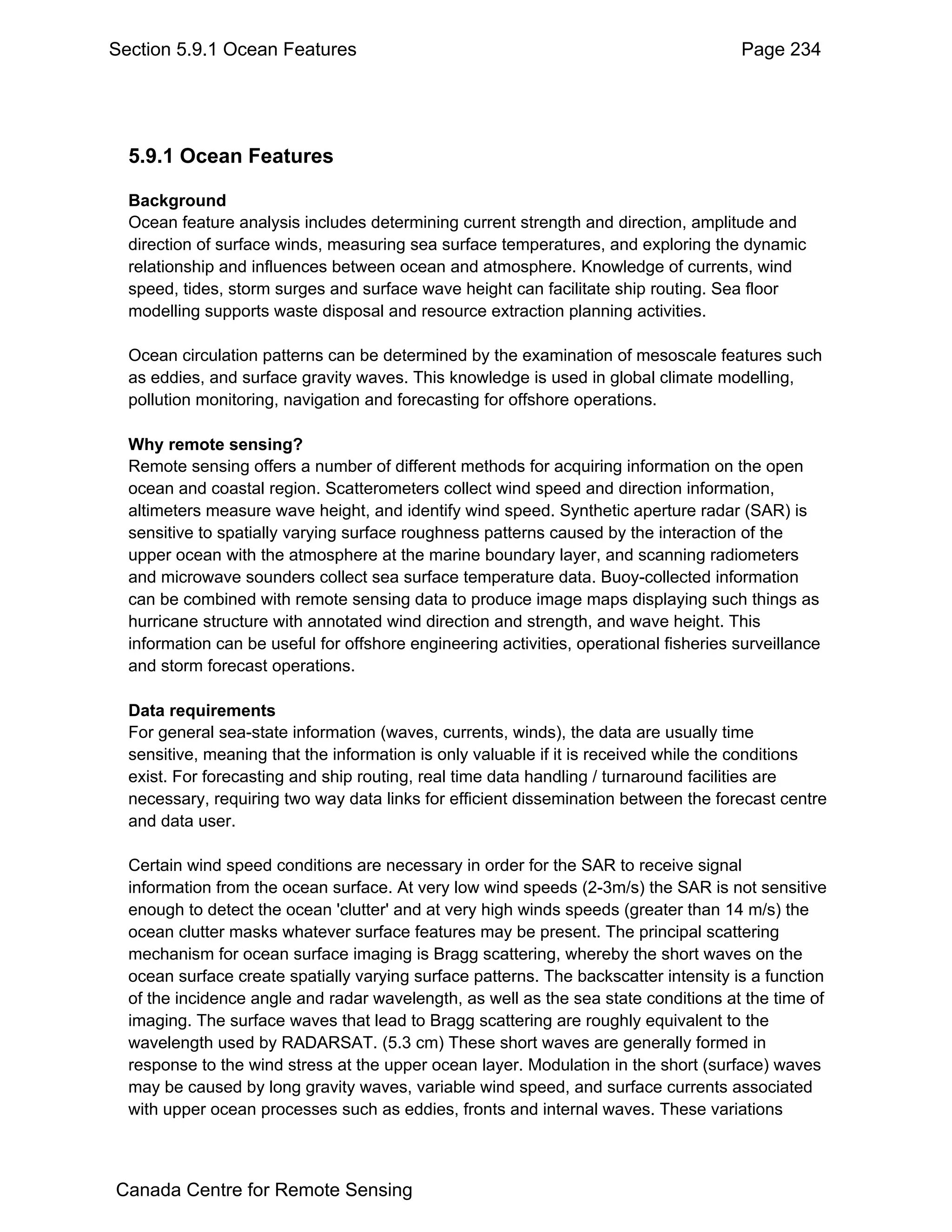 Section 5.9.1 Ocean Features                                                           Page 234




  5.9.1 Ocean Features

  Background
  Ocean feature analysis includes determining current strength and direction, amplitude and
  direction of surface winds, measuring sea surface temperatures, and exploring the dynamic
  relationship and influences between ocean and atmosphere. Knowledge of currents, wind
  speed, tides, storm surges and surface wave height can facilitate ship routing. Sea floor
  modelling supports waste disposal and resource extraction planning activities.

  Ocean circulation patterns can be determined by the examination of mesoscale features such
  as eddies, and surface gravity waves. This knowledge is used in global climate modelling,
  pollution monitoring, navigation and forecasting for offshore operations.

  Why remote sensing?
  Remote sensing offers a number of different methods for acquiring information on the open
  ocean and coastal region. Scatterometers collect wind speed and direction information,
  altimeters measure wave height, and identify wind speed. Synthetic aperture radar (SAR) is
  sensitive to spatially varying surface roughness patterns caused by the interaction of the
  upper ocean with the atmosphere at the marine boundary layer, and scanning radiometers
  and microwave sounders collect sea surface temperature data. Buoy-collected information
  can be combined with remote sensing data to produce image maps displaying such things as
  hurricane structure with annotated wind direction and strength, and wave height. This
  information can be useful for offshore engineering activities, operational fisheries surveillance
  and storm forecast operations.

  Data requirements
  For general sea-state information (waves, currents, winds), the data are usually time
  sensitive, meaning that the information is only valuable if it is received while the conditions
  exist. For forecasting and ship routing, real time data handling / turnaround facilities are
  necessary, requiring two way data links for efficient dissemination between the forecast centre
  and data user.

  Certain wind speed conditions are necessary in order for the SAR to receive signal
  information from the ocean surface. At very low wind speeds (2-3m/s) the SAR is not sensitive
  enough to detect the ocean 'clutter' and at very high winds speeds (greater than 14 m/s) the
  ocean clutter masks whatever surface features may be present. The principal scattering
  mechanism for ocean surface imaging is Bragg scattering, whereby the short waves on the
  ocean surface create spatially varying surface patterns. The backscatter intensity is a function
  of the incidence angle and radar wavelength, as well as the sea state conditions at the time of
  imaging. The surface waves that lead to Bragg scattering are roughly equivalent to the
  wavelength used by RADARSAT. (5.3 cm) These short waves are generally formed in
  response to the wind stress at the upper ocean layer. Modulation in the short (surface) waves
  may be caused by long gravity waves, variable wind speed, and surface currents associated
  with upper ocean processes such as eddies, fronts and internal waves. These variations



Canada Centre for Remote Sensing
 