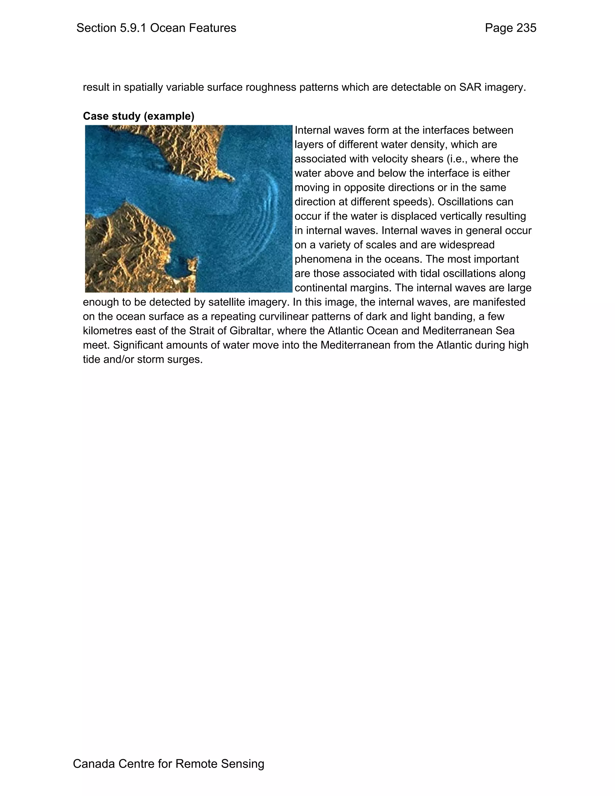 Section 5.9.1 Ocean Features                                                             Page 235



 result in spatially variable surface roughness patterns which are detectable on SAR imagery.

 Case study (example)
                                                Internal waves form at the interfaces between
                                                layers of different water density, which are
                                                associated with velocity shears (i.e., where the
                                                water above and below the interface is either
                                                moving in opposite directions or in the same
                                                direction at different speeds). Oscillations can
                                                occur if the water is displaced vertically resulting
                                                in internal waves. Internal waves in general occur
                                                on a variety of scales and are widespread
                                                phenomena in the oceans. The most important
                                                are those associated with tidal oscillations along
                                                continental margins. The internal waves are large
 enough to be detected by satellite imagery. In this image, the internal waves, are manifested
 on the ocean surface as a repeating curvilinear patterns of dark and light banding, a few
 kilometres east of the Strait of Gibraltar, where the Atlantic Ocean and Mediterranean Sea
 meet. Significant amounts of water move into the Mediterranean from the Atlantic during high
 tide and/or storm surges.




Canada Centre for Remote Sensing
 