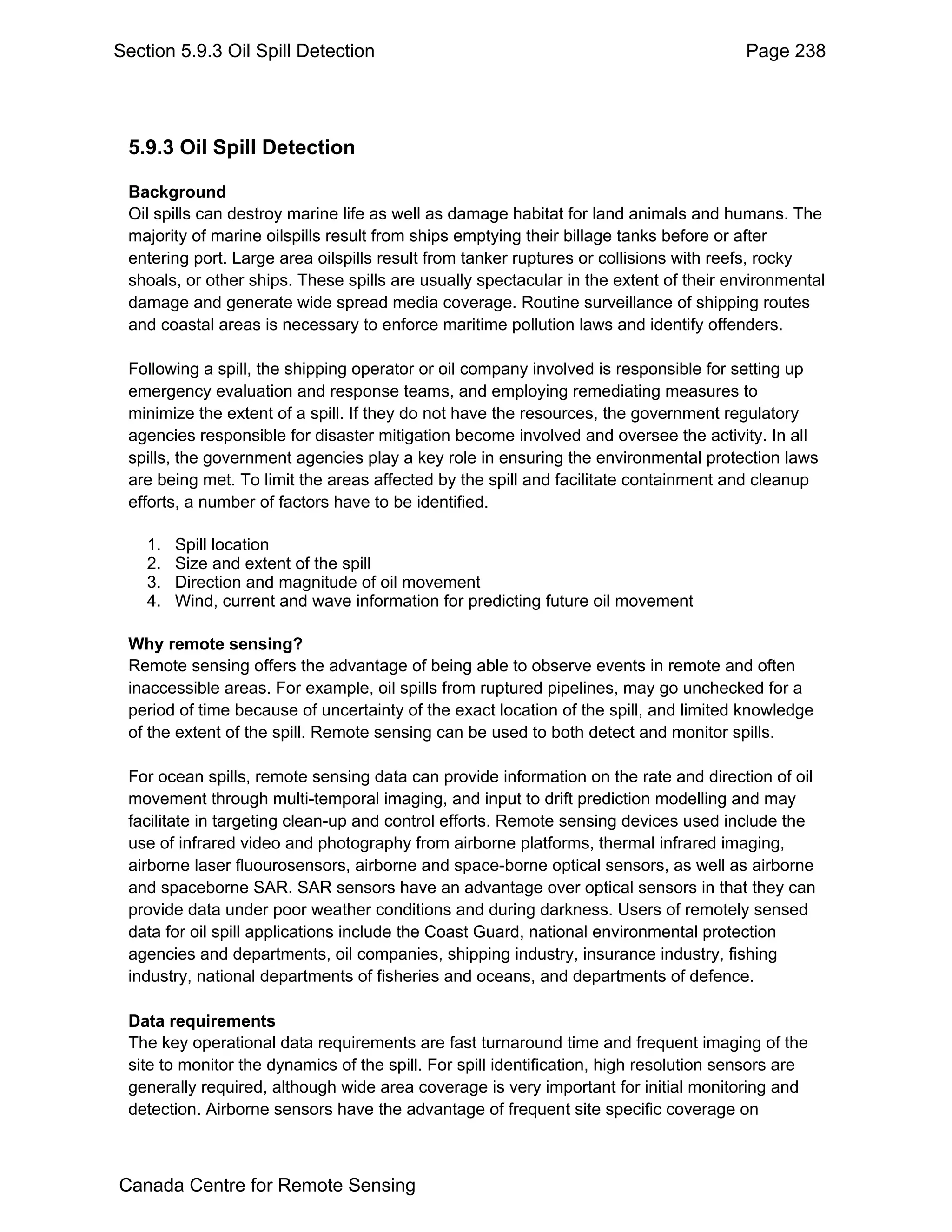 Section 5.9.3 Oil Spill Detection                                                       Page 238




 5.9.3 Oil Spill Detection

 Background
 Oil spills can destroy marine life as well as damage habitat for land animals and humans. The
 majority of marine oilspills result from ships emptying their billage tanks before or after
 entering port. Large area oilspills result from tanker ruptures or collisions with reefs, rocky
 shoals, or other ships. These spills are usually spectacular in the extent of their environmental
 damage and generate wide spread media coverage. Routine surveillance of shipping routes
 and coastal areas is necessary to enforce maritime pollution laws and identify offenders.

 Following a spill, the shipping operator or oil company involved is responsible for setting up
 emergency evaluation and response teams, and employing remediating measures to
 minimize the extent of a spill. If they do not have the resources, the government regulatory
 agencies responsible for disaster mitigation become involved and oversee the activity. In all
 spills, the government agencies play a key role in ensuring the environmental protection laws
 are being met. To limit the areas affected by the spill and facilitate containment and cleanup
 efforts, a number of factors have to be identified.

    1.   Spill location
    2.   Size and extent of the spill
    3.   Direction and magnitude of oil movement
    4.   Wind, current and wave information for predicting future oil movement

 Why remote sensing?
 Remote sensing offers the advantage of being able to observe events in remote and often
 inaccessible areas. For example, oil spills from ruptured pipelines, may go unchecked for a
 period of time because of uncertainty of the exact location of the spill, and limited knowledge
 of the extent of the spill. Remote sensing can be used to both detect and monitor spills.

 For ocean spills, remote sensing data can provide information on the rate and direction of oil
 movement through multi-temporal imaging, and input to drift prediction modelling and may
 facilitate in targeting clean-up and control efforts. Remote sensing devices used include the
 use of infrared video and photography from airborne platforms, thermal infrared imaging,
 airborne laser fluourosensors, airborne and space-borne optical sensors, as well as airborne
 and spaceborne SAR. SAR sensors have an advantage over optical sensors in that they can
 provide data under poor weather conditions and during darkness. Users of remotely sensed
 data for oil spill applications include the Coast Guard, national environmental protection
 agencies and departments, oil companies, shipping industry, insurance industry, fishing
 industry, national departments of fisheries and oceans, and departments of defence.

 Data requirements
 The key operational data requirements are fast turnaround time and frequent imaging of the
 site to monitor the dynamics of the spill. For spill identification, high resolution sensors are
 generally required, although wide area coverage is very important for initial monitoring and
 detection. Airborne sensors have the advantage of frequent site specific coverage on



Canada Centre for Remote Sensing
 