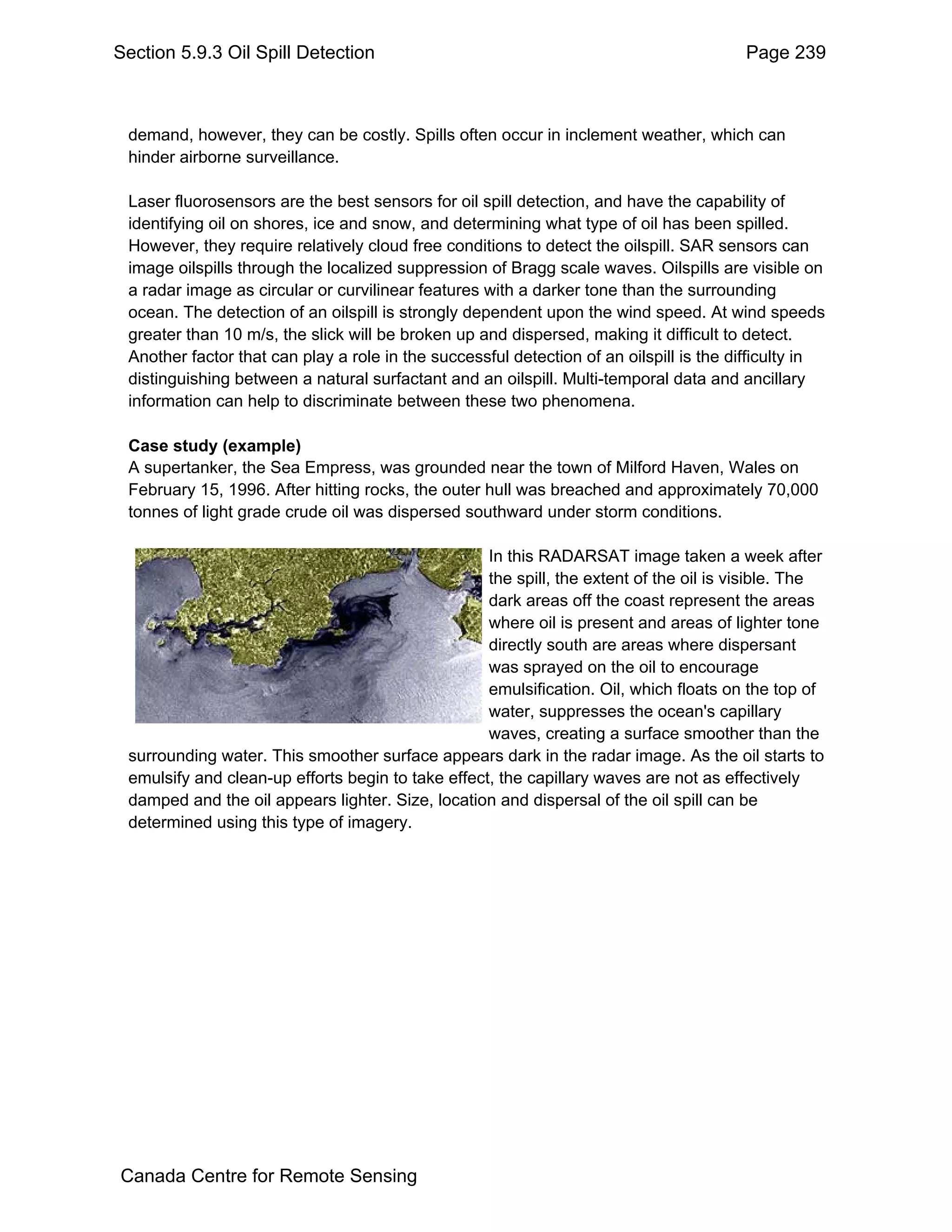 Section 5.9.3 Oil Spill Detection                                                       Page 239



 demand, however, they can be costly. Spills often occur in inclement weather, which can
 hinder airborne surveillance.

 Laser fluorosensors are the best sensors for oil spill detection, and have the capability of
 identifying oil on shores, ice and snow, and determining what type of oil has been spilled.
 However, they require relatively cloud free conditions to detect the oilspill. SAR sensors can
 image oilspills through the localized suppression of Bragg scale waves. Oilspills are visible on
 a radar image as circular or curvilinear features with a darker tone than the surrounding
 ocean. The detection of an oilspill is strongly dependent upon the wind speed. At wind speeds
 greater than 10 m/s, the slick will be broken up and dispersed, making it difficult to detect.
 Another factor that can play a role in the successful detection of an oilspill is the difficulty in
 distinguishing between a natural surfactant and an oilspill. Multi-temporal data and ancillary
 information can help to discriminate between these two phenomena.

 Case study (example)
 A supertanker, the Sea Empress, was grounded near the town of Milford Haven, Wales on
 February 15, 1996. After hitting rocks, the outer hull was breached and approximately 70,000
 tonnes of light grade crude oil was dispersed southward under storm conditions.

                                                   In this RADARSAT image taken a week after
                                                   the spill, the extent of the oil is visible. The
                                                   dark areas off the coast represent the areas
                                                   where oil is present and areas of lighter tone
                                                   directly south are areas where dispersant
                                                   was sprayed on the oil to encourage
                                                   emulsification. Oil, which floats on the top of
                                                   water, suppresses the ocean's capillary
                                                   waves, creating a surface smoother than the
 surrounding water. This smoother surface appears dark in the radar image. As the oil starts to
 emulsify and clean-up efforts begin to take effect, the capillary waves are not as effectively
 damped and the oil appears lighter. Size, location and dispersal of the oil spill can be
 determined using this type of imagery.




Canada Centre for Remote Sensing
 