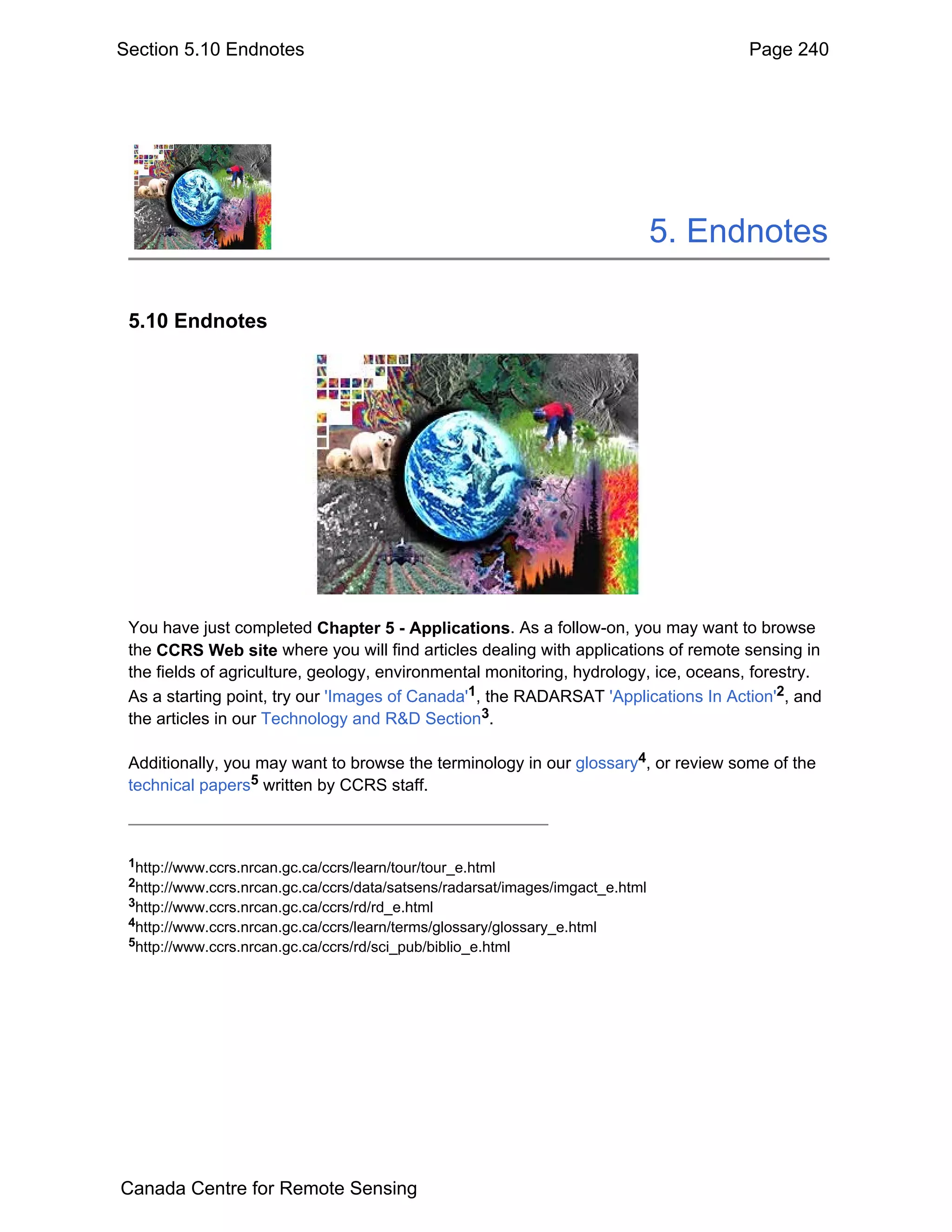 Section 5.10 Endnotes                                                                 Page 240




                                                                                5. Endnotes

 5.10 Endnotes




 You have just completed Chapter 5 - Applications. As a follow-on, you may want to browse
 the CCRS Web site where you will find articles dealing with applications of remote sensing in
 the fields of agriculture, geology, environmental monitoring, hydrology, ice, oceans, forestry.
 As a starting point, try our 'Images of Canada'1, the RADARSAT 'Applications In Action'2, and
 the articles in our Technology and R&D Section3.

 Additionally, you may want to browse the terminology in our glossary4, or review some of the
 technical papers5 written by CCRS staff.



 1http://www.ccrs.nrcan.gc.ca/ccrs/learn/tour/tour_e.html
 2http://www.ccrs.nrcan.gc.ca/ccrs/data/satsens/radarsat/images/imgact_e.html
 3http://www.ccrs.nrcan.gc.ca/ccrs/rd/rd_e.html
 4http://www.ccrs.nrcan.gc.ca/ccrs/learn/terms/glossary/glossary_e.html
 5http://www.ccrs.nrcan.gc.ca/ccrs/rd/sci_pub/biblio_e.html




Canada Centre for Remote Sensing
 