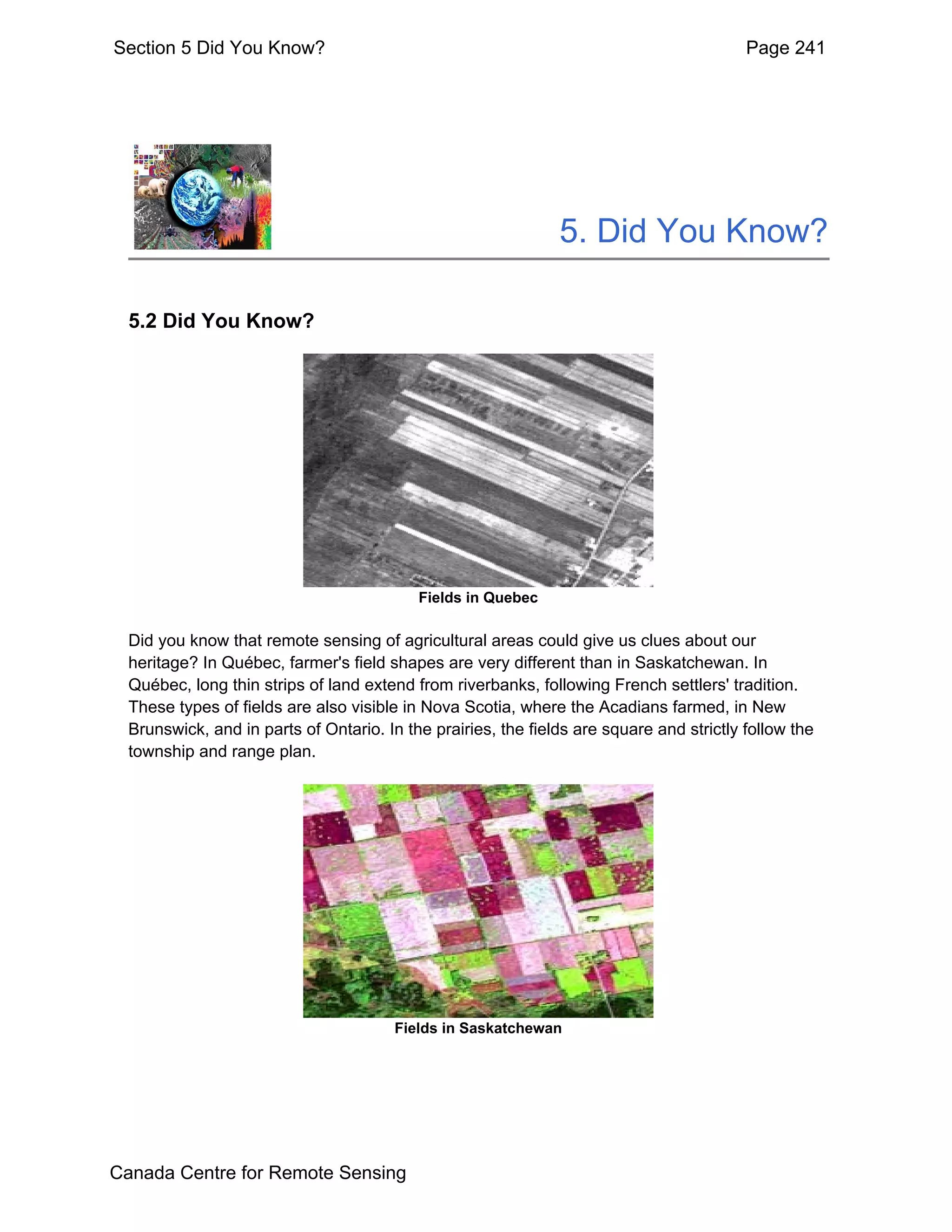 Section 5 Did You Know?                                                                   Page 241




                                                               5. Did You Know?

  5.2 Did You Know?




                                           Fields in Quebec

  Did you know that remote sensing of agricultural areas could give us clues about our
  heritage? In Québec, farmer's field shapes are very different than in Saskatchewan. In
  Québec, long thin strips of land extend from riverbanks, following French settlers' tradition.
  These types of fields are also visible in Nova Scotia, where the Acadians farmed, in New
  Brunswick, and in parts of Ontario. In the prairies, the fields are square and strictly follow the
  township and range plan.




                                        Fields in Saskatchewan




Canada Centre for Remote Sensing
 