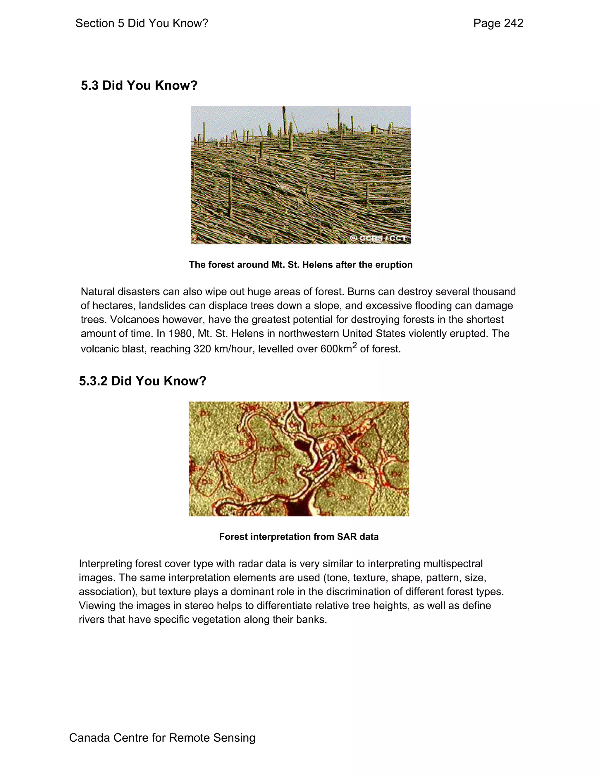 Section 5 Did You Know?                                                                  Page 242




  5.3 Did You Know?




                         The forest around Mt. St. Helens after the eruption

  Natural disasters can also wipe out huge areas of forest. Burns can destroy several thousand
  of hectares, landslides can displace trees down a slope, and excessive flooding can damage
  trees. Volcanoes however, have the greatest potential for destroying forests in the shortest
  amount of time. In 1980, Mt. St. Helens in northwestern United States violently erupted. The
  volcanic blast, reaching 320 km/hour, levelled over 600km2 of forest.


 5.3.2 Did You Know?




                                Forest interpretation from SAR data

 Interpreting forest cover type with radar data is very similar to interpreting multispectral
 images. The same interpretation elements are used (tone, texture, shape, pattern, size,
 association), but texture plays a dominant role in the discrimination of different forest types.
 Viewing the images in stereo helps to differentiate relative tree heights, as well as define
 rivers that have specific vegetation along their banks.




Canada Centre for Remote Sensing
 