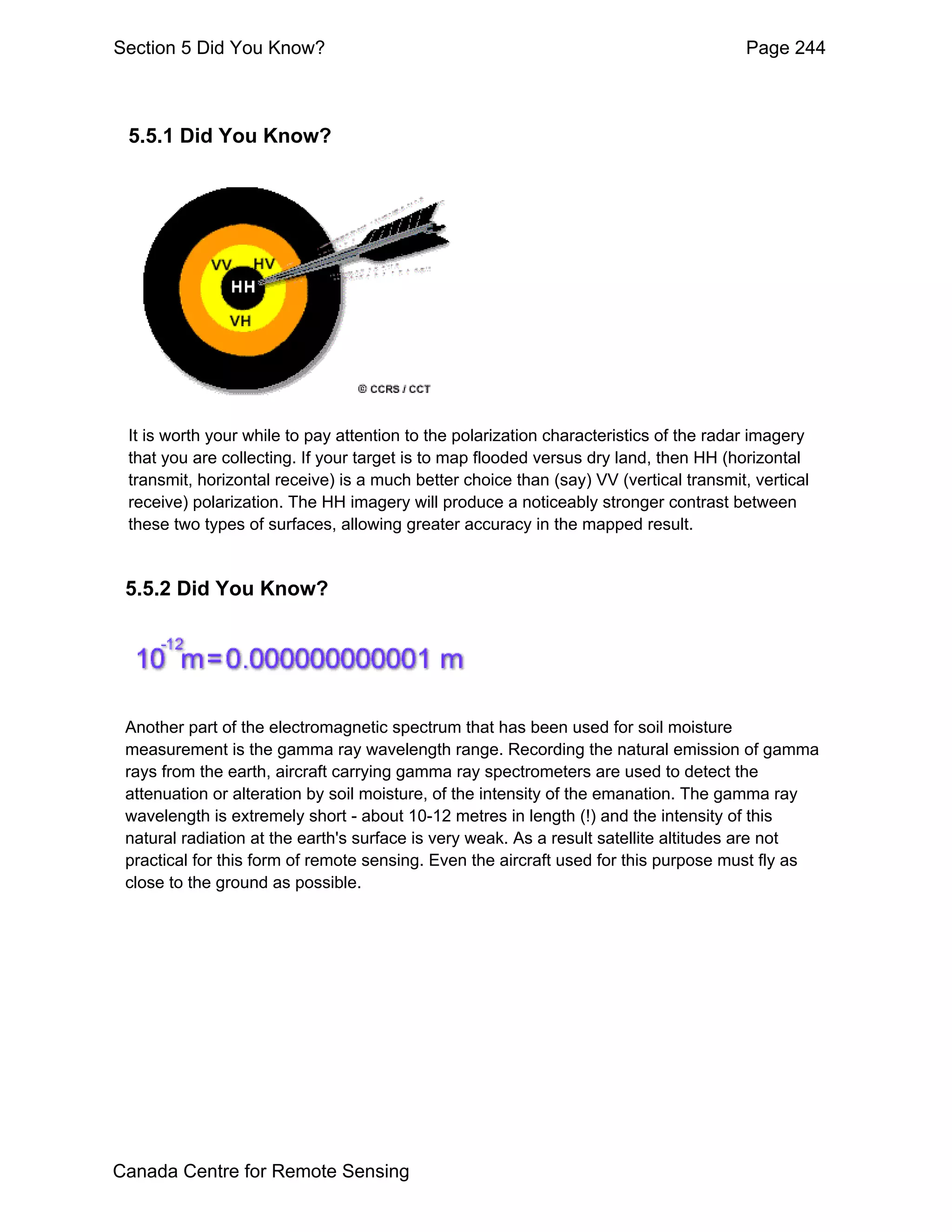 Section 5 Did You Know?                                                                 Page 244



 5.5.1 Did You Know?




 It is worth your while to pay attention to the polarization characteristics of the radar imagery
 that you are collecting. If your target is to map flooded versus dry land, then HH (horizontal
 transmit, horizontal receive) is a much better choice than (say) VV (vertical transmit, vertical
 receive) polarization. The HH imagery will produce a noticeably stronger contrast between
 these two types of surfaces, allowing greater accuracy in the mapped result.


 5.5.2 Did You Know?




 Another part of the electromagnetic spectrum that has been used for soil moisture
 measurement is the gamma ray wavelength range. Recording the natural emission of gamma
 rays from the earth, aircraft carrying gamma ray spectrometers are used to detect the
 attenuation or alteration by soil moisture, of the intensity of the emanation. The gamma ray
 wavelength is extremely short - about 10-12 metres in length (!) and the intensity of this
 natural radiation at the earth's surface is very weak. As a result satellite altitudes are not
 practical for this form of remote sensing. Even the aircraft used for this purpose must fly as
 close to the ground as possible.




Canada Centre for Remote Sensing
 