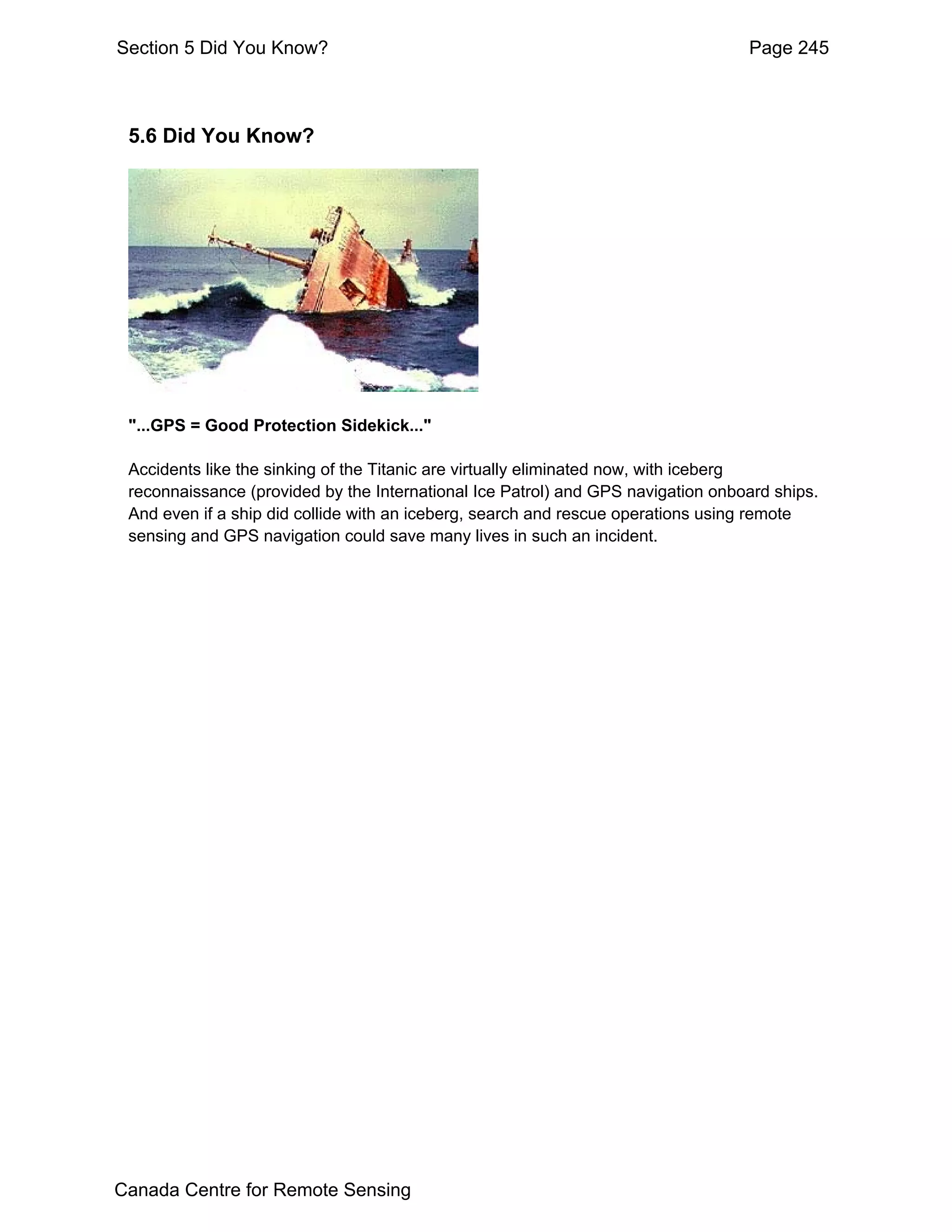 Section 5 Did You Know?                                                           Page 245



 5.6 Did You Know?




 "...GPS = Good Protection Sidekick..."

 Accidents like the sinking of the Titanic are virtually eliminated now, with iceberg
 reconnaissance (provided by the International Ice Patrol) and GPS navigation onboard ships.
 And even if a ship did collide with an iceberg, search and rescue operations using remote
 sensing and GPS navigation could save many lives in such an incident.




Canada Centre for Remote Sensing
 