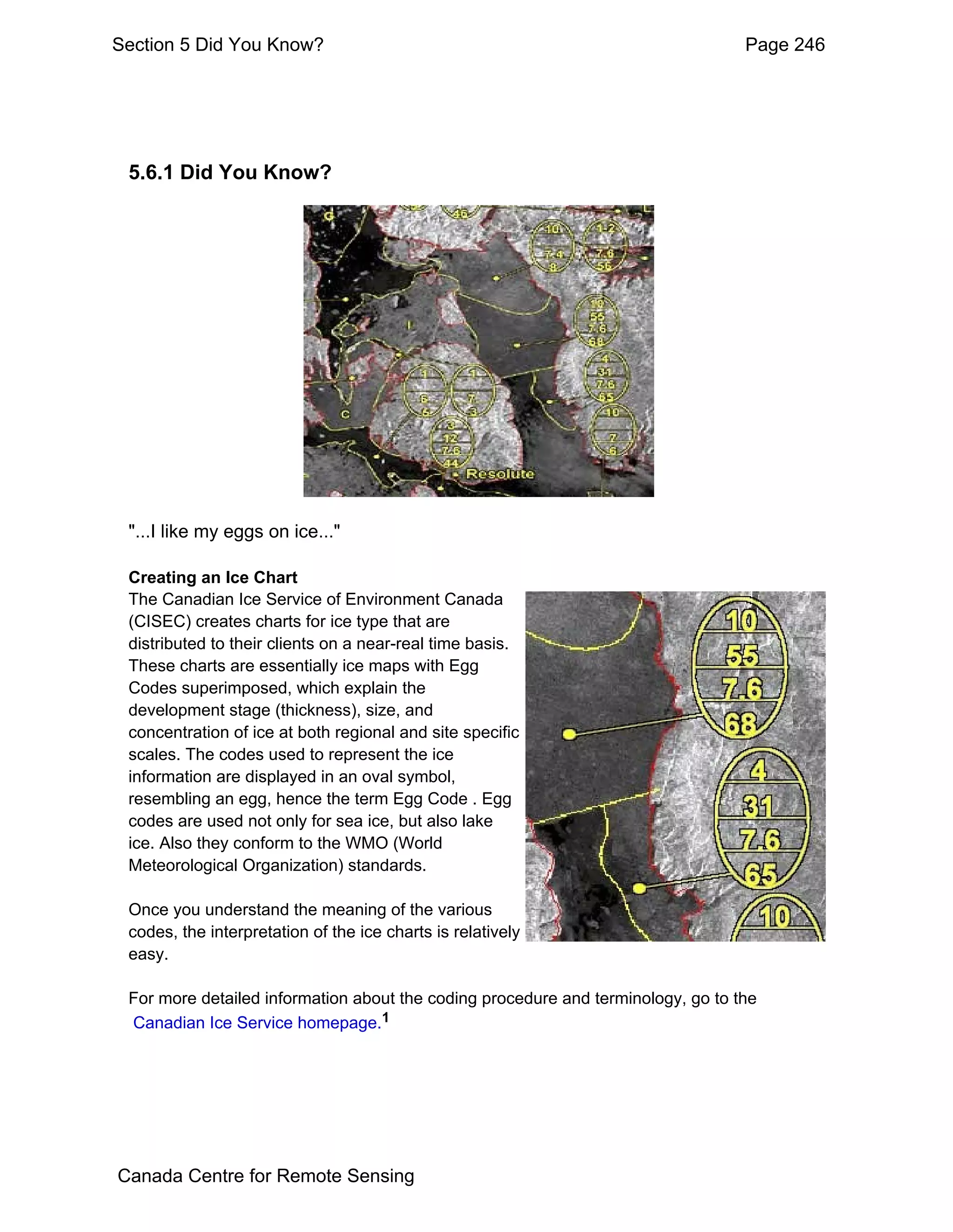 Section 5 Did You Know?                                                           Page 246




 5.6.1 Did You Know?




 "...I like my eggs on ice..."

 Creating an Ice Chart
 The Canadian Ice Service of Environment Canada
 (CISEC) creates charts for ice type that are
 distributed to their clients on a near-real time basis.
 These charts are essentially ice maps with Egg
 Codes superimposed, which explain the
 development stage (thickness), size, and
 concentration of ice at both regional and site specific
 scales. The codes used to represent the ice
 information are displayed in an oval symbol,
 resembling an egg, hence the term Egg Code . Egg
 codes are used not only for sea ice, but also lake
 ice. Also they conform to the WMO (World
 Meteorological Organization) standards.

 Once you understand the meaning of the various
 codes, the interpretation of the ice charts is relatively
 easy.

 For more detailed information about the coding procedure and terminology, go to the
 Canadian Ice Service homepage.1




Canada Centre for Remote Sensing
 