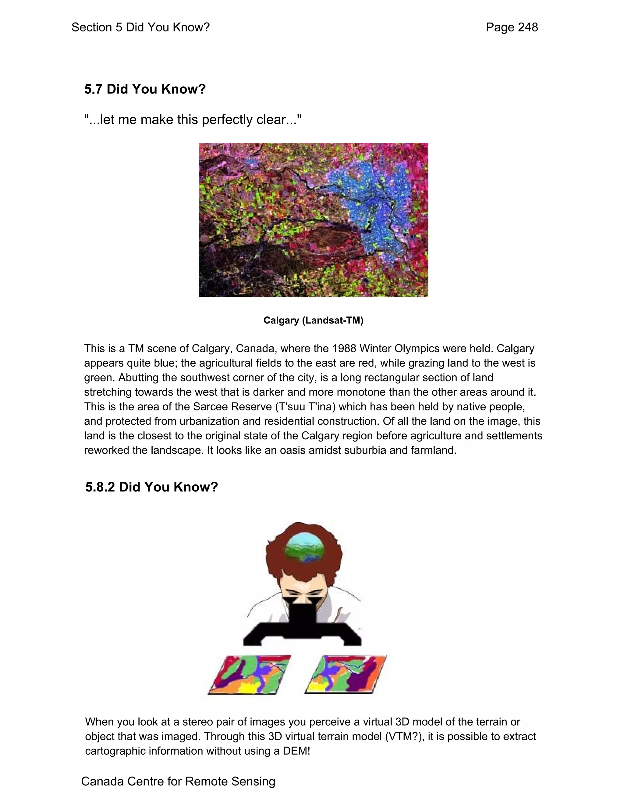 Section 5 Did You Know?                                                                Page 248




  5.7 Did You Know?

  "...let me make this perfectly clear..."




                                        Calgary (Landsat-TM)

  This is a TM scene of Calgary, Canada, where the 1988 Winter Olympics were held. Calgary
  appears quite blue; the agricultural fields to the east are red, while grazing land to the west is
  green. Abutting the southwest corner of the city, is a long rectangular section of land
  stretching towards the west that is darker and more monotone than the other areas around it.
  This is the area of the Sarcee Reserve (T'suu T'ina) which has been held by native people,
  and protected from urbanization and residential construction. Of all the land on the image, this
  land is the closest to the original state of the Calgary region before agriculture and settlements
  reworked the landscape. It looks like an oasis amidst suburbia and farmland.


  5.8.2 Did You Know?




  When you look at a stereo pair of images you perceive a virtual 3D model of the terrain or
  object that was imaged. Through this 3D virtual terrain model (VTM?), it is possible to extract
  cartographic information without using a DEM!

 Canada Centre for Remote Sensing
 
