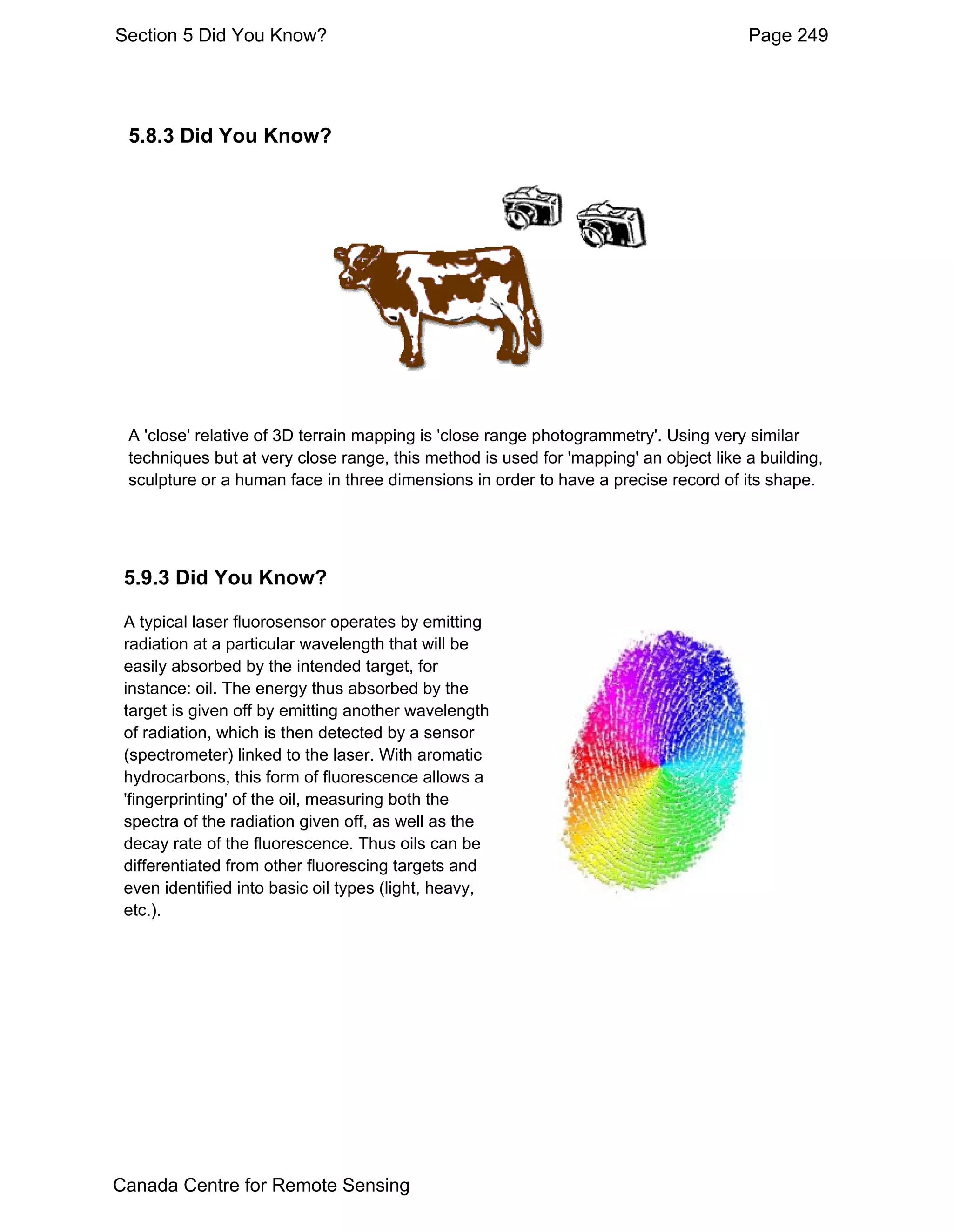 Section 5 Did You Know?                                                               Page 249




 5.8.3 Did You Know?




 A 'close' relative of 3D terrain mapping is 'close range photogrammetry'. Using very similar
 techniques but at very close range, this method is used for 'mapping' an object like a building,
 sculpture or a human face in three dimensions in order to have a precise record of its shape.




 5.9.3 Did You Know?

 A typical laser fluorosensor operates by emitting
 radiation at a particular wavelength that will be
 easily absorbed by the intended target, for
 instance: oil. The energy thus absorbed by the
 target is given off by emitting another wavelength
 of radiation, which is then detected by a sensor
 (spectrometer) linked to the laser. With aromatic
 hydrocarbons, this form of fluorescence allows a
 'fingerprinting' of the oil, measuring both the
 spectra of the radiation given off, as well as the
 decay rate of the fluorescence. Thus oils can be
 differentiated from other fluorescing targets and
 even identified into basic oil types (light, heavy,
 etc.).




Canada Centre for Remote Sensing
 