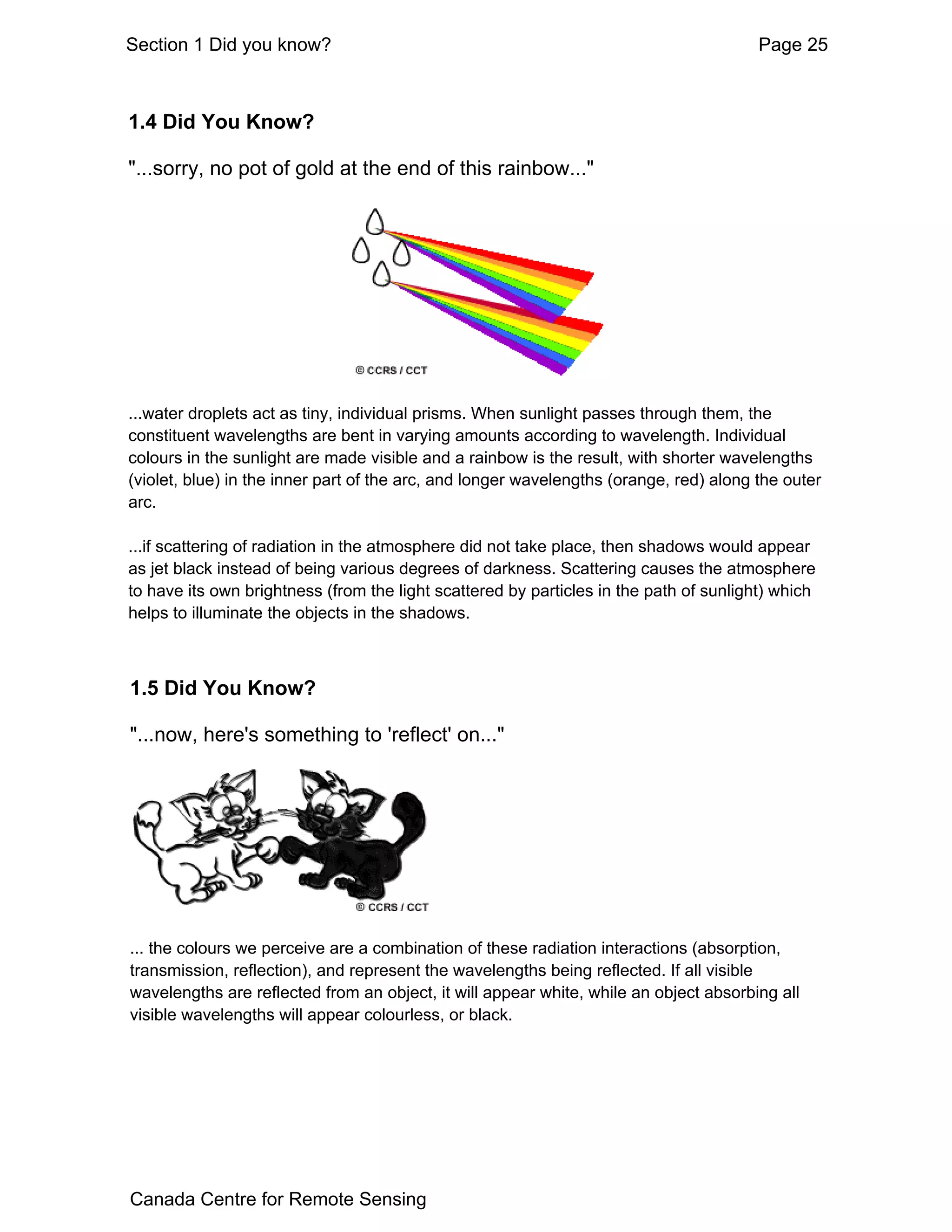 Section 1 Did you know?                                                                 Page 25



1.4 Did You Know?

"...sorry, no pot of gold at the end of this rainbow..."




...water droplets act as tiny, individual prisms. When sunlight passes through them, the
constituent wavelengths are bent in varying amounts according to wavelength. Individual
colours in the sunlight are made visible and a rainbow is the result, with shorter wavelengths
(violet, blue) in the inner part of the arc, and longer wavelengths (orange, red) along the outer
arc.

...if scattering of radiation in the atmosphere did not take place, then shadows would appear
as jet black instead of being various degrees of darkness. Scattering causes the atmosphere
to have its own brightness (from the light scattered by particles in the path of sunlight) which
helps to illuminate the objects in the shadows.



1.5 Did You Know?

"...now, here's something to 'reflect' on..."




... the colours we perceive are a combination of these radiation interactions (absorption,
transmission, reflection), and represent the wavelengths being reflected. If all visible
wavelengths are reflected from an object, it will appear white, while an object absorbing all
visible wavelengths will appear colourless, or black.




Canada Centre for Remote Sensing
 