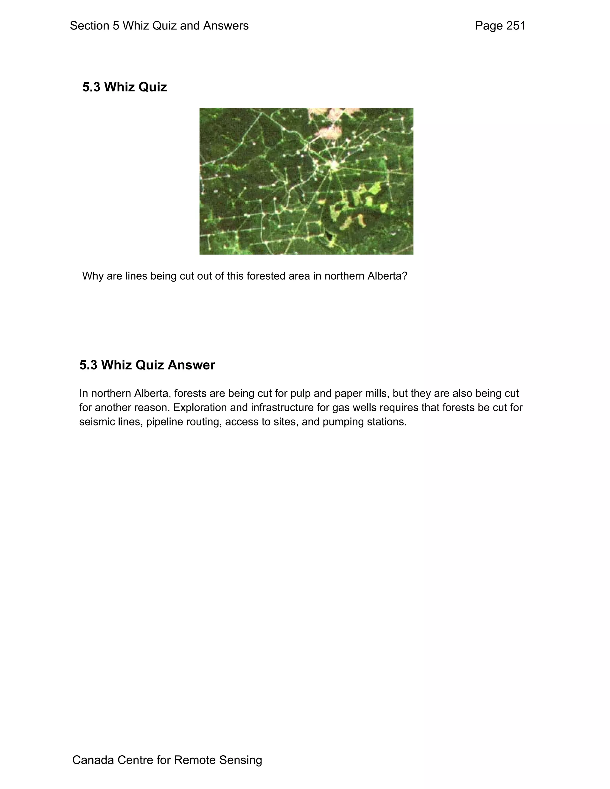 Section 5 Whiz Quiz and Answers                                                        Page 251




  5.3 Whiz Quiz




  Why are lines being cut out of this forested area in northern Alberta?




 5.3 Whiz Quiz Answer

 In northern Alberta, forests are being cut for pulp and paper mills, but they are also being cut
 for another reason. Exploration and infrastructure for gas wells requires that forests be cut for
 seismic lines, pipeline routing, access to sites, and pumping stations.




Canada Centre for Remote Sensing
 