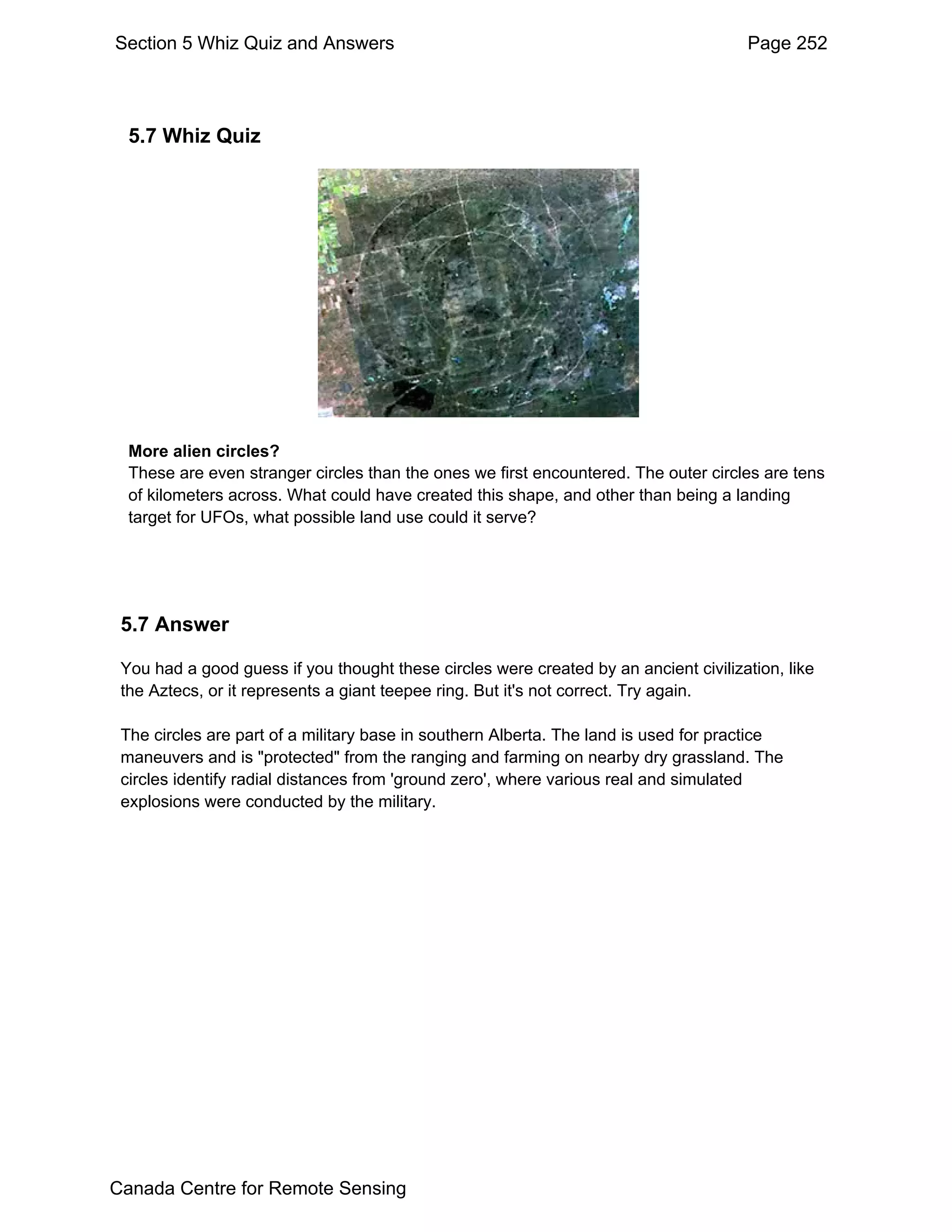 Section 5 Whiz Quiz and Answers                                                       Page 252




  5.7 Whiz Quiz




  More alien circles?
  These are even stranger circles than the ones we first encountered. The outer circles are tens
  of kilometers across. What could have created this shape, and other than being a landing
  target for UFOs, what possible land use could it serve?




 5.7 Answer

 You had a good guess if you thought these circles were created by an ancient civilization, like
 the Aztecs, or it represents a giant teepee ring. But it's not correct. Try again.

 The circles are part of a military base in southern Alberta. The land is used for practice
 maneuvers and is "protected" from the ranging and farming on nearby dry grassland. The
 circles identify radial distances from 'ground zero', where various real and simulated
 explosions were conducted by the military.




Canada Centre for Remote Sensing
 