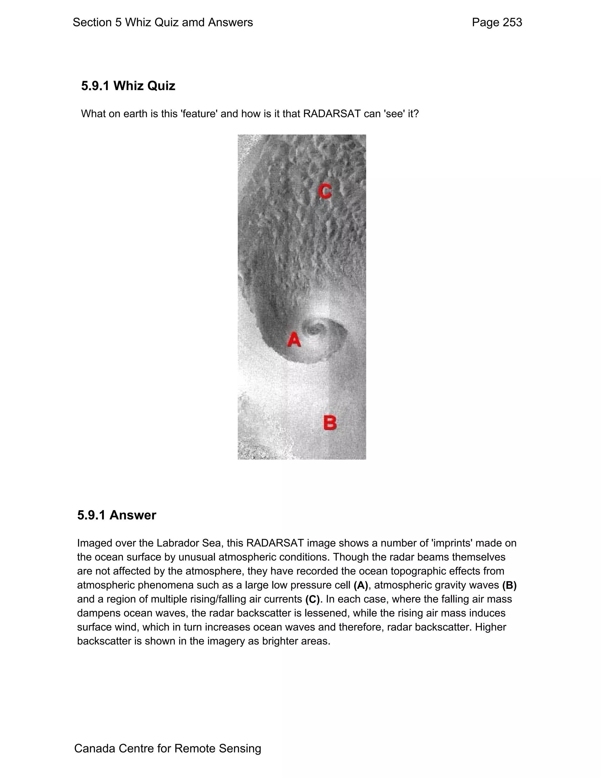 Section 5 Whiz Quiz amd Answers                                                        Page 253




 5.9.1 Whiz Quiz

 What on earth is this 'feature' and how is it that RADARSAT can 'see' it?




5.9.1 Answer

Imaged over the Labrador Sea, this RADARSAT image shows a number of 'imprints' made on
the ocean surface by unusual atmospheric conditions. Though the radar beams themselves
are not affected by the atmosphere, they have recorded the ocean topographic effects from
atmospheric phenomena such as a large low pressure cell (A), atmospheric gravity waves (B)
and a region of multiple rising/falling air currents (C). In each case, where the falling air mass
dampens ocean waves, the radar backscatter is lessened, while the rising air mass induces
surface wind, which in turn increases ocean waves and therefore, radar backscatter. Higher
backscatter is shown in the imagery as brighter areas.




Canada Centre for Remote Sensing
 