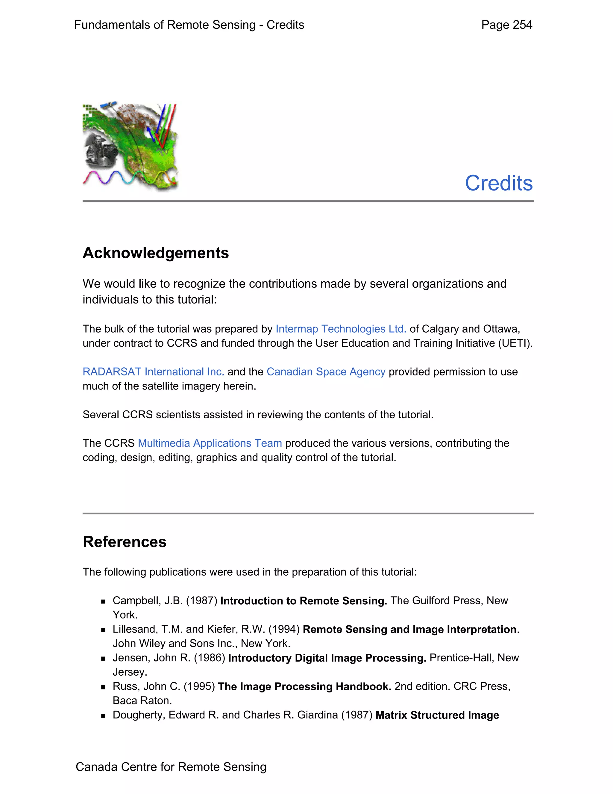 Fundamentals of Remote Sensing - Credits                                          Page 254




                                                                               Credits


 Acknowledgements
 We would like to recognize the contributions made by several organizations and
 individuals to this tutorial:

 The bulk of the tutorial was prepared by Intermap Technologies Ltd. of Calgary and Ottawa,
 under contract to CCRS and funded through the User Education and Training Initiative (UETI).

 RADARSAT International Inc. and the Canadian Space Agency provided permission to use
 much of the satellite imagery herein.

 Several CCRS scientists assisted in reviewing the contents of the tutorial.

 The CCRS Multimedia Applications Team produced the various versions, contributing the
 coding, design, editing, graphics and quality control of the tutorial.




 References
 The following publications were used in the preparation of this tutorial:

       Campbell, J.B. (1987) Introduction to Remote Sensing. The Guilford Press, New
       York.
       Lillesand, T.M. and Kiefer, R.W. (1994) Remote Sensing and Image Interpretation.
       John Wiley and Sons Inc., New York.
       Jensen, John R. (1986) Introductory Digital Image Processing. Prentice-Hall, New
       Jersey.
       Russ, John C. (1995) The Image Processing Handbook. 2nd edition. CRC Press,
       Baca Raton.
       Dougherty, Edward R. and Charles R. Giardina (1987) Matrix Structured Image



Canada Centre for Remote Sensing
 