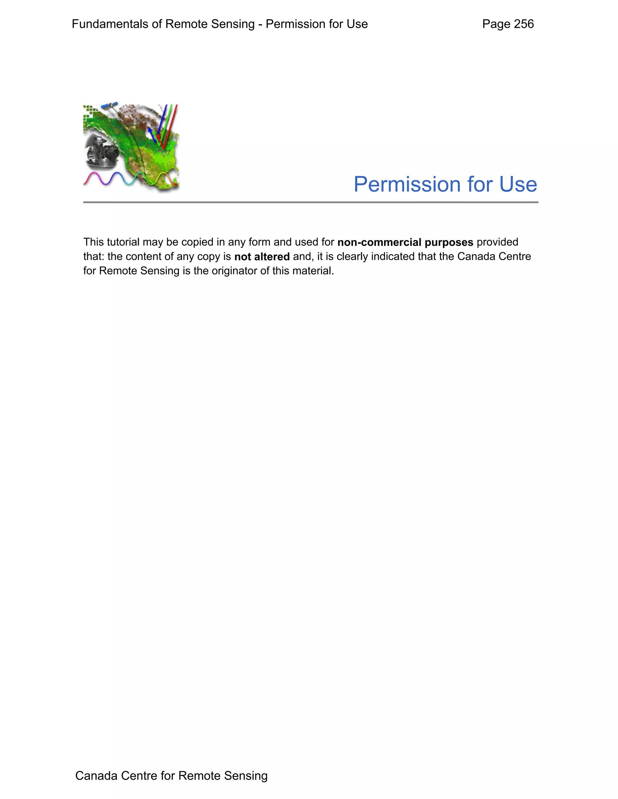 Fundamentals of Remote Sensing - Permission for Use                                   Page 256




                                                          Permission for Use

 This tutorial may be copied in any form and used for non-commercial purposes provided
 that: the content of any copy is not altered and, it is clearly indicated that the Canada Centre
 for Remote Sensing is the originator of this material.




Canada Centre for Remote Sensing
 